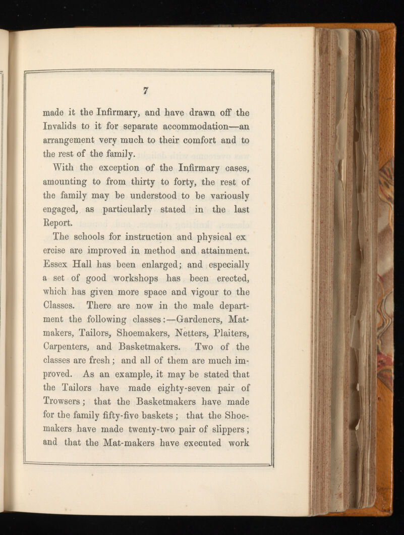 made it the Infirmary, and have drawn off the Invalids to it for separate accommodation—an arrangement very much to their comfort and to the rest of the family. With the exception of the Infirmary cases, amounting to from thirty to forty, the rest of the family may be understood to he variously engaged, as particularly stated in the last Report. The schools for instruction and physical ex ercise are improved in method and attainment. Essex Hall has been enlarged; and especially a set of good workshops has been erected, which has given more space and vigour to the Classes. There are now in the male depart ment the following classes:—Gardeners, Mat- makers, Tailors, Shoemakers, Netters, Plaiters, Carpenters, and Basketmakers. Two of the classes are fresh; and all of them are much im proved. As an example, it may he stated that the Tailors have made eighty-seven pair of Trowsers; that the Basketmakers have made for the family fifty-five baskets ; that the Shoe makers have made twenty-two pair of slippers; and that the Mat-makers have executed work