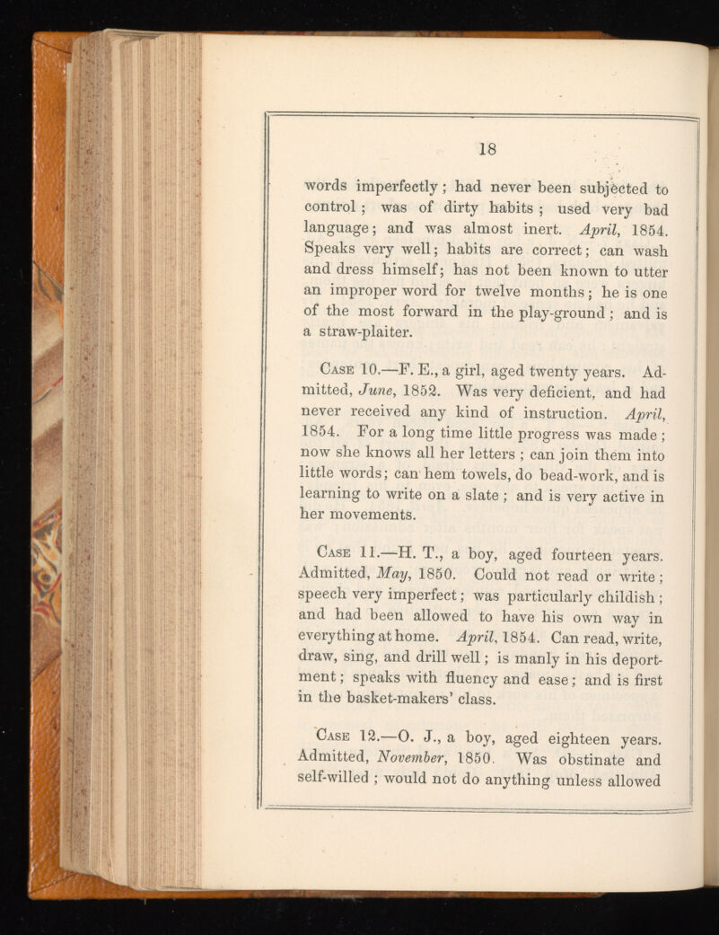 words imperfectly; had never been subjected to control ; was of dirty habits ; used very bad language; and was almost inert. April , 1854. Speaks very well; habits are correct; can wash and dress himself; has not been known to utter an improper word for twelve months; he is one of the most forward in the play-ground; and is a straw-plaiter. Case 10.—F. E., a girl, aged twenty years. Ad mitted, June , 1852. Was very deficient, and had never received any kind of instruction. April , 1854. For a long time little progress was made ; now she knows all her letters ; can join them into little words; can hem towels, do bead-work, and is learning to write on a slate ; and is very active in her movements. Case 11.—H. T., a boy, aged fourteen years. Admitted, May , 1850. Could not read or write; speech very imperfect; was particularly childish ; and had been allowed to have his own way in everything at home. April , 1854. Can read, write, draw, sing, and drill well; is manly in his deport ment ; speaks with fluency and ease; and is first in the basket-makers’ class. Case 12.—0. J., a boy, aged eighteen years. Admitted, November , 1850. Was obstinate and self-willed ; would not do anything unless allowed