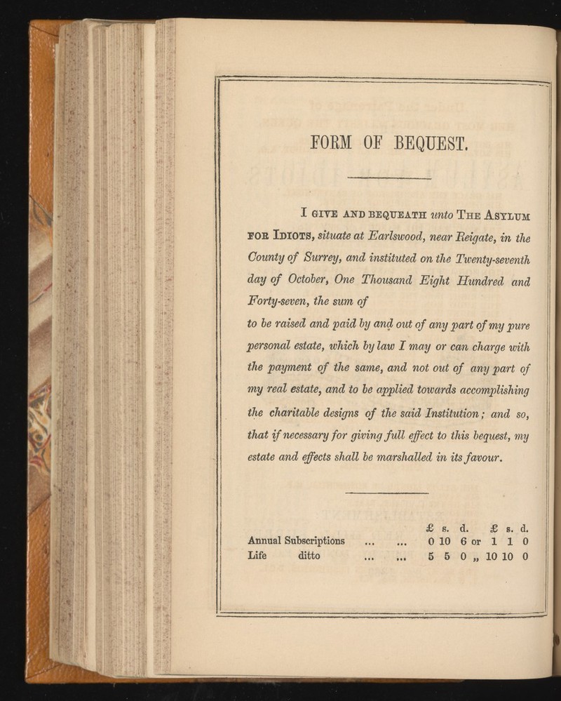 FORM OF BEQUEST. I GIYE AND BEQUEATH UUtO The ASYLUM EOR Idiots, situate at Earlswood, near Reigate , in the County of Surrey, and instituted on the Twenty-seventh day of October , One Thousand Eight Hundred and Forty-seven, the sum of to be raised and paid by and out of any part of my pure personal estate , which by law I may or can charge with the payment of the same, and not out of any part of my real estate , and to be applied towards accomplishing the charitable designs of the said Institution ; and so, that if necessary for giving full effect to this bequest, my estate and effects shall be marshalled in its favour. £ s. d. £ s. d. Annual Subscriptions 0 10 6 or 1 1 0 Life ditto ... ... 5 5 0 „ 10 10 0