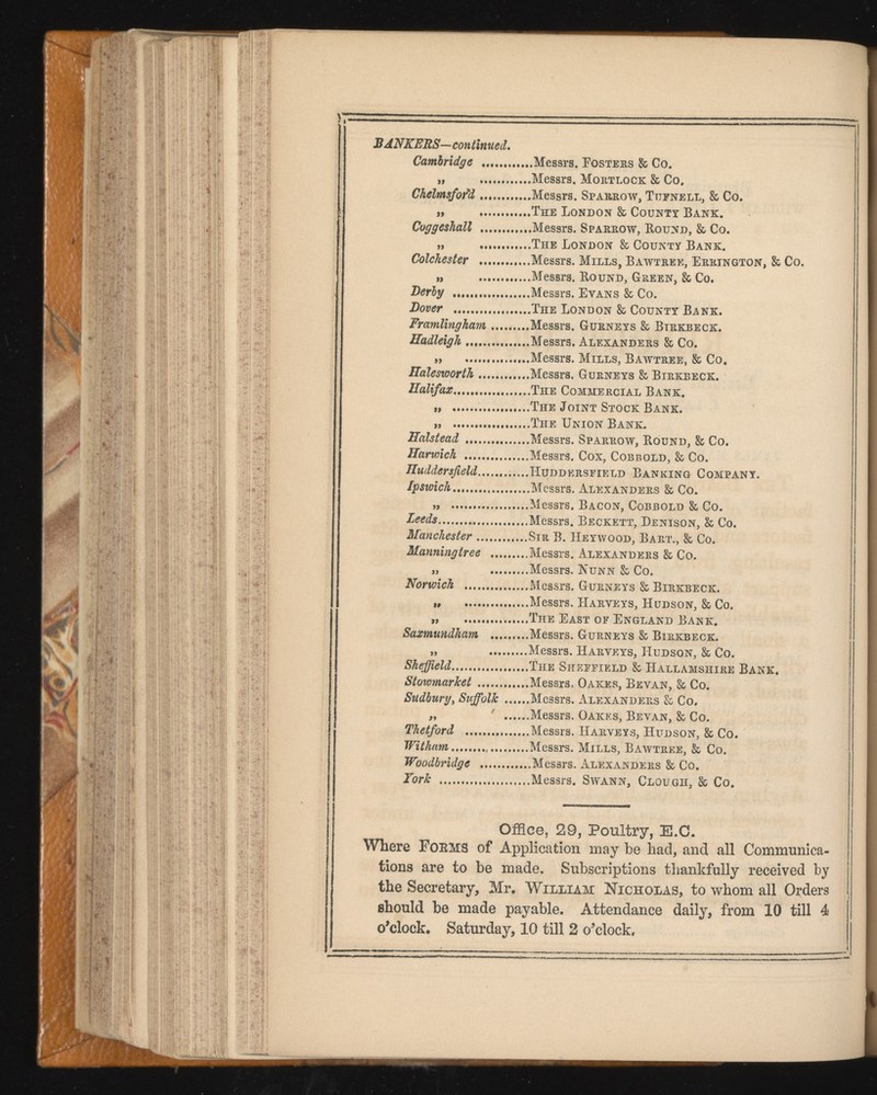 BANKERS—continued. Cambridge ... Messrs. Fosters & Go. „ Messrs. Mortlock & Co. Chelmsfor'd Messrs. Sparrow, Tijfnell, & Co. „ The London & County Bank. Coggeshall Messrs. Sparrow, Round, & Co. „ The London & County Bank. Colchester Messrs. Mills, Bawtree, Errington, & Co. „ Messrs. Round, Green, & Co. Derby Messrs. Evans & Co. Dover The London & County Bank. Framlingham Messrs. Gurneys & Btrkbeck. Hadleigh .... Messrs. Alexanders & Co. „ ...Messrs. Mills, Bawtree, & Co. Halesworth Messrs. Gurneys & Birkbeck. Halifax The Commercial Bank. „ The Joint Stock Bank. „ The Union Bank. Halstead Messrs. Sparrow, Round, & Co. Harwich Messrs. Cox, Cobbold, & Co. Huddersfield Huddersfield Banking Company. Ipswich Messrs. Alexanders & Co. „ Messrs. Bacon, Cobbold & Co. Leeds Messrs. Beckett, Denison, & Co. Manchester Sir B. Heywood, Bart., & Co. Manningtree Messrs. Alexanders & Co. „ Messrs. Nunn & Co. Norwich Messrs. Gurneys & Birkbeck. i, ....Messrs. Harveys, Hudson, & Co. „ The East of England Bank. Saxmundham Messrs. Gurneys & Birkbeck. „ Messrs. Harveys, Hudson, & Co. Sheffield The Sheffield & Hallamshire Bank. Stowmarket Messrs. Oakes, Bevan, & Co. Sudbury , Suffolk Messrs. Alexanders & Co. „  Messrs. Oakes, Bevan, & Co. Thetford Messrs. Harveys, Hudson, & Co. Witham Messrs. Mills, Bawtree, & Co. Woodbridge Messrs. Alexanders & Co. York Messrs. Swann, Clough, & Co. Office, 29, Poultry, E.C. Where Forms of Application may be had, and all Communica tions are to be made. Subscriptions thankfully received by the Secretary, Mr. William Nicholas, to whom all Orders should be made payable. Attendance daily, from 10 till 4 o’clock. Saturday, 10 till 2 o’clock.