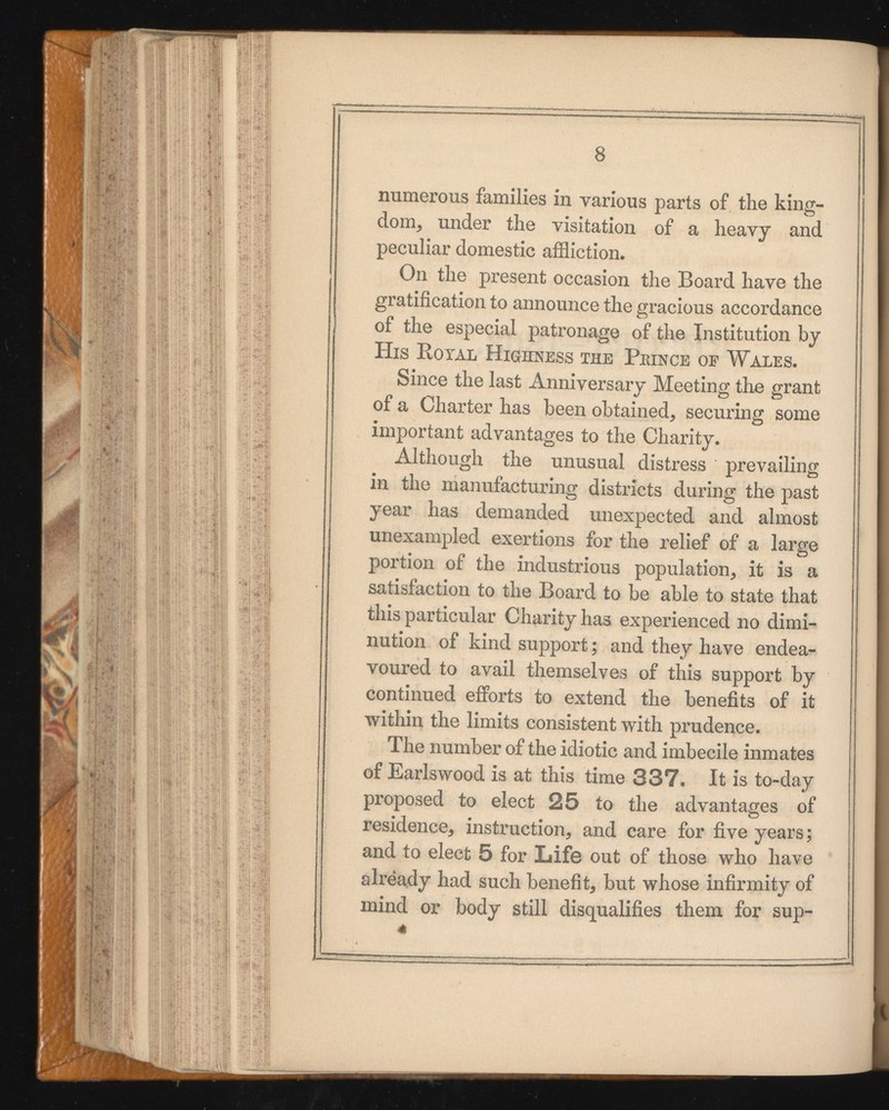 8 numerous families in various parts of the king dom, under the visitation of a heavy and peculiar domestic affliction. On the present occasion the Board have the gratification to announce the gracious accordance of the especial patronage of the Institution by His Rotal Highness the Peince op Wales. Since the last Anniversary Meeting the grant of a Charter has been obtained, securing some important advantages to the Charity. Although the unusual distress prevailing in the manufacturing districts during the past year has demanded unexpected and almost unexampled exertions for the relief of a large portion of the industrious population, it is a satisfaction to the Board to be able to state that this particular Charity has experienced no dimi nution of kind support; and they have endea voured to avail themselves of this support by continued efforts to extend the benefits of it within the limits consistent with prudence. The number of the idiotic and imbecile inmates of Earlswood is at this time 337. It is to-day proposed to elect 25 to the advantages of residence, instruction, and care for five years; and to elect 5 for Life out of those who have already had such benefit, but whose infirmity of mind or body still disqualifies them for sup- 41