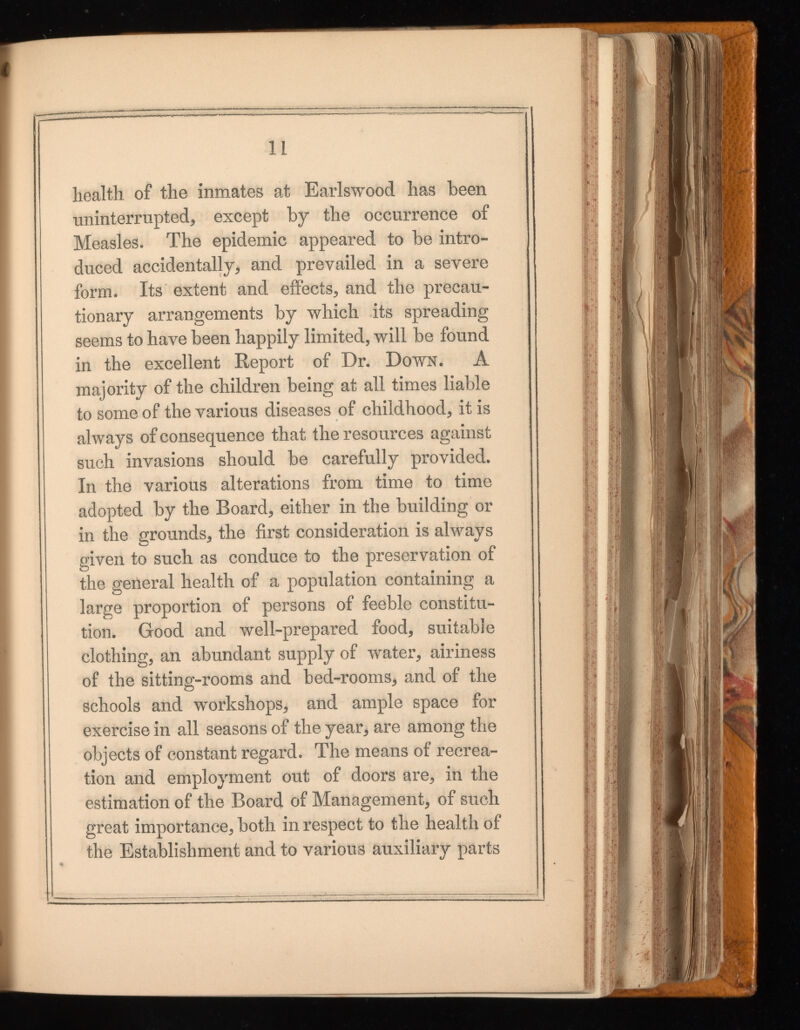 11 health of the inmates at Earlswood has been uninterrupted* except by the occurrence of Measles. The epidemic appeared to be intro duced accidentally* and prevailed in a severe form. Its extent and effects* and the precau tionary arrangements by which its spreading seems to have been happily limited, will be found in the excellent Report of Dr. Down. A majority of the children being at all times liable to some of the various diseases of childhood* it is always of consequence that the resources against such invasions should be carefully provided. In the various alterations from time to time adopted by the Board* either in the building or in the grounds* the first consideration is always given to such as conduce to the preservation of the general health of a population containing a large proportion of persons of feeble constitu tion. Good and well-prepared food, suitable clothing* an abundant supply of water* airiness of the sitting-rooms and bed-rooms* and of the schools and workshops* and ample space for exercise in all seasons of the year* are among the objects of constant regard. The means of recrea tion and employment out of doors are* in the estimation of the Board of Management* of such great importance* both in respect to the health of the Establishment and to various auxiliary parts