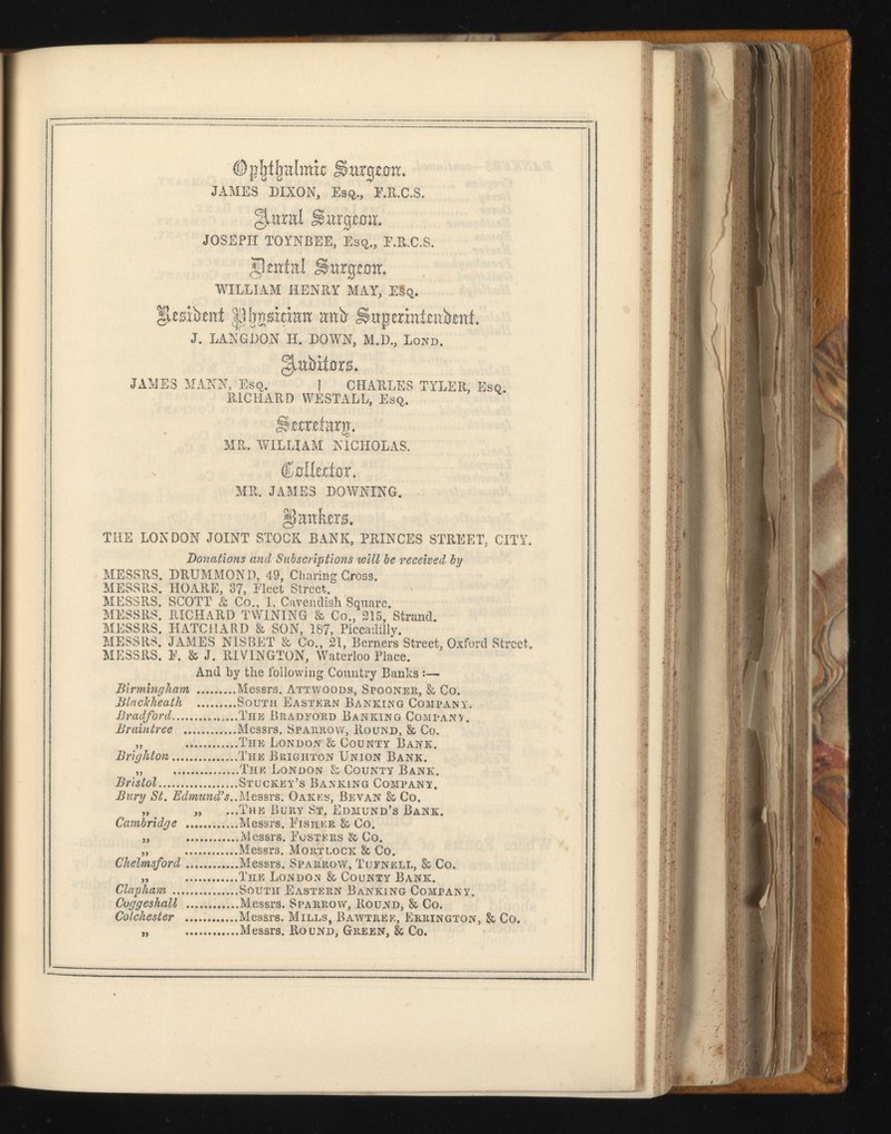 ©gfjtljulmk Sargwm. JAMES DIXON, Esq., F.R.C.S. §juxral Simeon. JOSEPH TOYNBEE, Esq., F.R.C.S. genial SSargjemr. ’WILLIAM HENRY MAY, ESq. |juesib*nt |1ijnsidnn unb Sapermtaibmt. J. LANGDON H. DOWN, M.D., Bond. §!tnbii0nL JAMES MANN, Esq. I CHARLES TYLER, Esq. RICHARD WESTALL, Esq. Sttrtfarg. MR. WILLIAM NICHOLAS. CnliedoT. MR. JAMES DOWNING. §mxixra. THE LONDON JOINT STOCK BANK, PRINCES STREET, CITY. Donations arid Subscriptions will be received by MESSRS. DRUMMON D, 49, Charing Cross. MESSRS. HOARE, 37, Fleet Street. MESSRS. SCOTT & Co., 1, Cavendish Square. MESSRS. RICHARD TWINING & Co., 215, Strand. MESSRS. HATCHARD & SON, 187, Piccadilly. MESSRS. JAMES NISBET & Co., 21, Berners Street, Oxford Street. MESSRS. E. & J. RIVINGTON, Waterloo Place. And by the following Country Banks :— Birmingham Messrs. Attwoods, Spooner, & Co. Blachheath South Eastern Banking Company. Bradford .....The Bradford Banking Company. Braintree Messrs. Sparrow, Round, & Co. „ The London & County Bank. Brighton The Brighton Union Bank. „ The London & County Bank. Bristol Stuckey’s Banking Company. Bury St. Edmund’s.. Messrs. Oakes, Bevan & Co. „ „ ...The Bury St, Edmund’s Bank. Cambridge Messrs. Fisher & Co. „ Messrs. Fosters & Co. „ Messrs. Mortlock & Co. Chelmsford Messrs. Sparrow, Tufnell, & Co. „ The London & County Bank. Clapliam South Eastern Banking Company. Cuggesliall Messrs. Sparrow, Round, & Co. Colchester Messrs. Mills, Bawtree, Errington. & Co. „ Messrs. Round, Green, & Co.