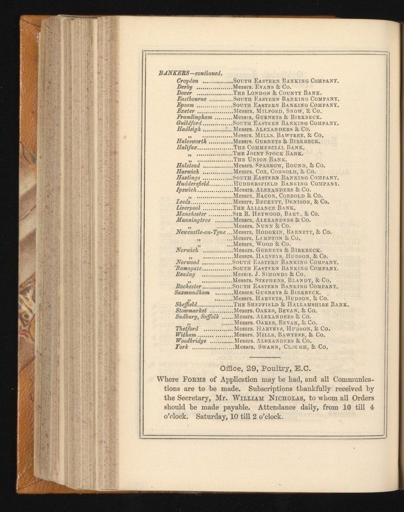 BANKERS—con t inued. Croydon ... ...South Eastern Banking Company. Derby ..Messrs. Evans & Co. Dover ...The London & County Bank. Eastbourne ...South Eastern Banking Company. Epsom ..South Eastern Banking Company. Exeter ...Messrs. Milford, Snow, & Co. Framlingham ..Messrs. Gurneys & Birkbeck. Guildford ..South Eastern Banking Company. Hadieigh ..Messrs. Alexanders & Co. ..Messrs. Mills, Bawtree, & Co. Haleswortk ..Messrs, Gurneys & Birkbeck. Halifax ...The Commercial Bank. ..The Joint Stock Bank. M ...The Union Bank. Halstead ...Messrs. Sparrow, Hound, & Co. Harwich ..Messrs. Cox, Cobbold, & Co. Hastings ..South Eastern Banking Company. Huddersfield ...Huddersfield Banking Company. Ipswich ...Messrs. Alexanders & Co. ...Messrs. Bacon, Cobbold & Co. Leeds ..Messrs. Beckett, Denison, h Co. Liverpool ..The Alliance Bank. Manchester ..Sir B. Heywood, Bart., & Co. Manningtree ...Messrs. Alexanders & Co. ...Messrs. Nunn & Co. Newcastle-on-Tyne. ..Messrs. Hodgkin, Barnett, & Co. ..Messrs. Lambton & Co. a ...Messrs. Wood & Co. Norwich ...Messrs. Gurneys & Birkbeck. ...Messrs. Harveys, Hudson, & Co. Norwood ..South Eastern Banking Company. Ramsgate ..South Eastern Banking Company. Readng ..Messrs. J. Simonds & Co. ..Messrs. Stephens, Blandy, & Co. Rochester ..South Eastern Banking Company. Saxmundham ...Messrs. Gurneys 86 Birkbeck. #MOM ..Messrs. Harveys, Hudson, 86 Co. She field ...The Sheffield & Hallamsiiire Bank. Stowmarket ...Messrs. Oakes, Bevan, k Co. ...Messrs. Alexanders 86 Co. Sudbury , Sufi oik ... ...Messrs. Oakes, Bevan, Ss Co. Thetford ...Messrs. Harveys, Hudson, & Co. Wit ham ...Messrs. Mills, Bawtrf.e, & Co. Woodbridge ...Messrs. Alexanders 86 Co. ...Messrs. Swann, Clough, 86 Co. Office, 29, Poultry, E.C. Where Forms of Application may be had, and all Communica tions are to be made. Subscriptions thankfully received by the Secretary, Mr. William Nicholas, to whom all Orders should be made payable. Attendance daily, from 10 till 4 o’clock. Saturday, 10 till 2 o’clock.