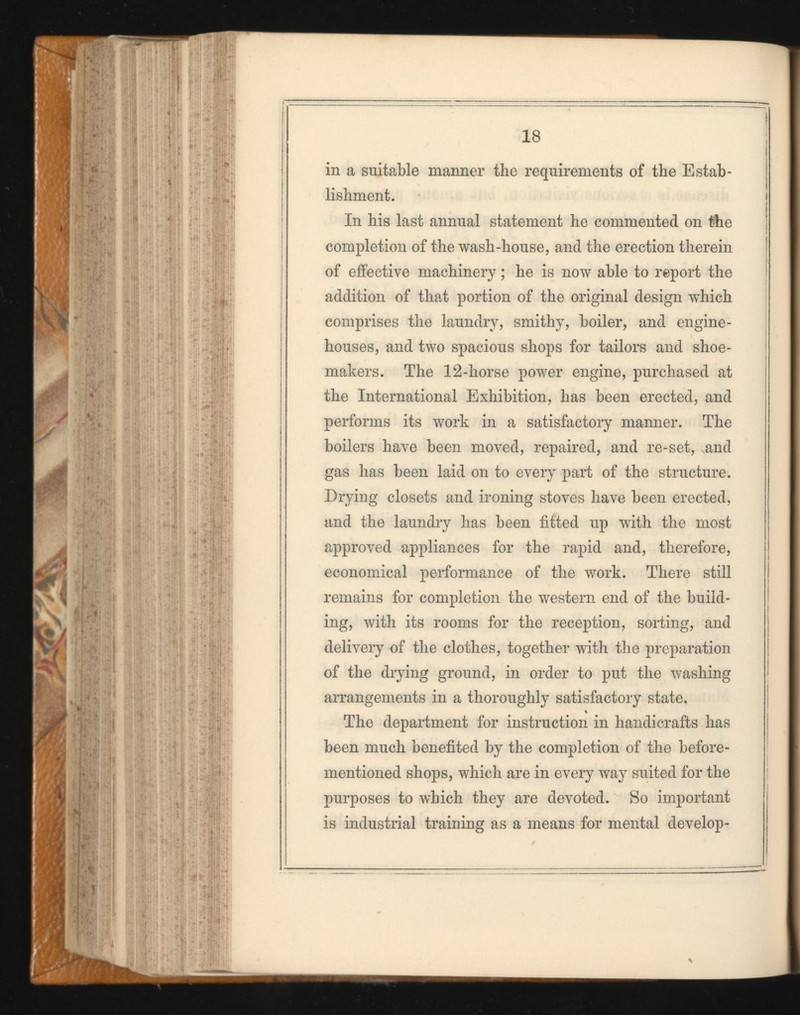 18 in a suitable manner the requirements of the Estab lishment. In his last annual statement he commented on the completion of the wash-house, and the erection therein of effective machinery ; he is now able to report the addition of that portion of the original design which comprises the laundry, smithy, boiler, and engine- houses, and two spacious shops for tailors and shoe makers. The 12-horse power engine, purchased at the International Exhibition, has been erected, and performs its work in a satisfactory manner. The boilers have been moved, repaired, and re-set, and gas has been laid on to every part of the structure. Drying closets and ironing stoves have been erected, and the laundry has been fitted up with the most approved appliances for the rapid and, therefore, economical performance of the work. There still remains for completion the western end of the build ing, with its rooms for the reception, sorting, and delivery of the clothes, together with the preparation of the drying ground, in order to put the washing arrangements in a thoroughly satisfactory state. The department for instruction in handicrafts has been much benefited by the completion of the before- mentioned shops, which are in every way suited for the purposes to which they are devoted. So important is industrial training as a means for mental develop