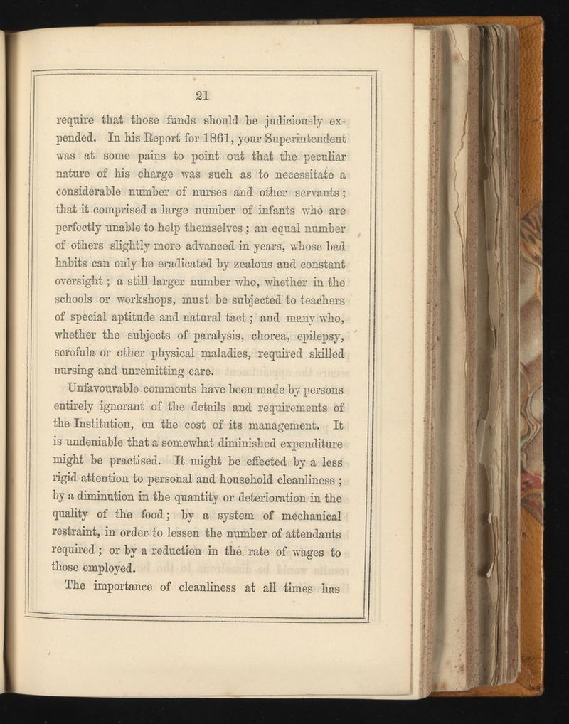 require that those funds should he judiciously ex pended. In his Report for 1861, your Superintendent was at some pains to point out that the peculiar nature of his charge was such as to necessitate a considerable number of nurses and other servants; that it comprised a large number of infants v T ho are perfectly unable to help themselves ; an equal number of others slightly more advanced in years, whose bad habits can only be eradicated by zealous and constant oversight; a still larger number who, whether in the schools or workshops, must be subjected to teachers of special aptitude and natural tact; and many who, whether the subjects of paralysis, chorea, epilepsy, scrofula or other physical maladies, required skilled nursing and unremitting care. Unfavourable comments have been made by persons entirely ignorant of the details and requirements of the Institution, on the cost of its management. It is undeniable that a somewhat diminished expenditure might be practised. It might be effected by a less rigid attention to personal and household cleanliness ; by a diminution in the quantity or deterioration in the quality of the food; by a system of mechanical restraint, in order to lessen the number of attendants required; or by a reduction in the rate of wages to those employed. The importance of cleanliness at all times has