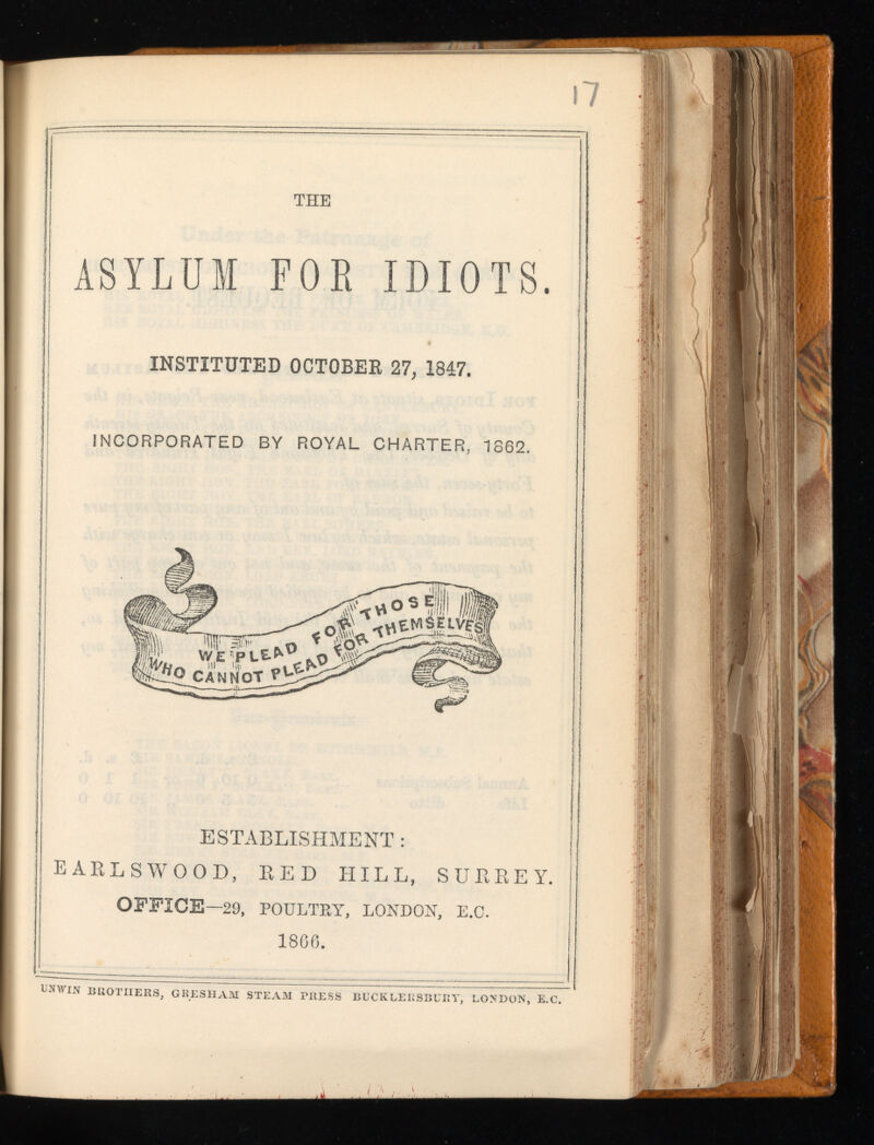 i 7 THE ASYLUM FOR IDIOTS. INSTITUTED OCTOBER 27, 1847. INCORPORATED BY ROYAL CHARTER, 1S62. ESTABLISHMENT : EARLSWOOD, RED HILL, SURREY. OFFICE— 29, POULTEY, LONDON, E.O. 1866 . UNWIN BROTHERS, GRESHAM STEAM PRESS BUCKLERSBURY, LONDON, E.C.