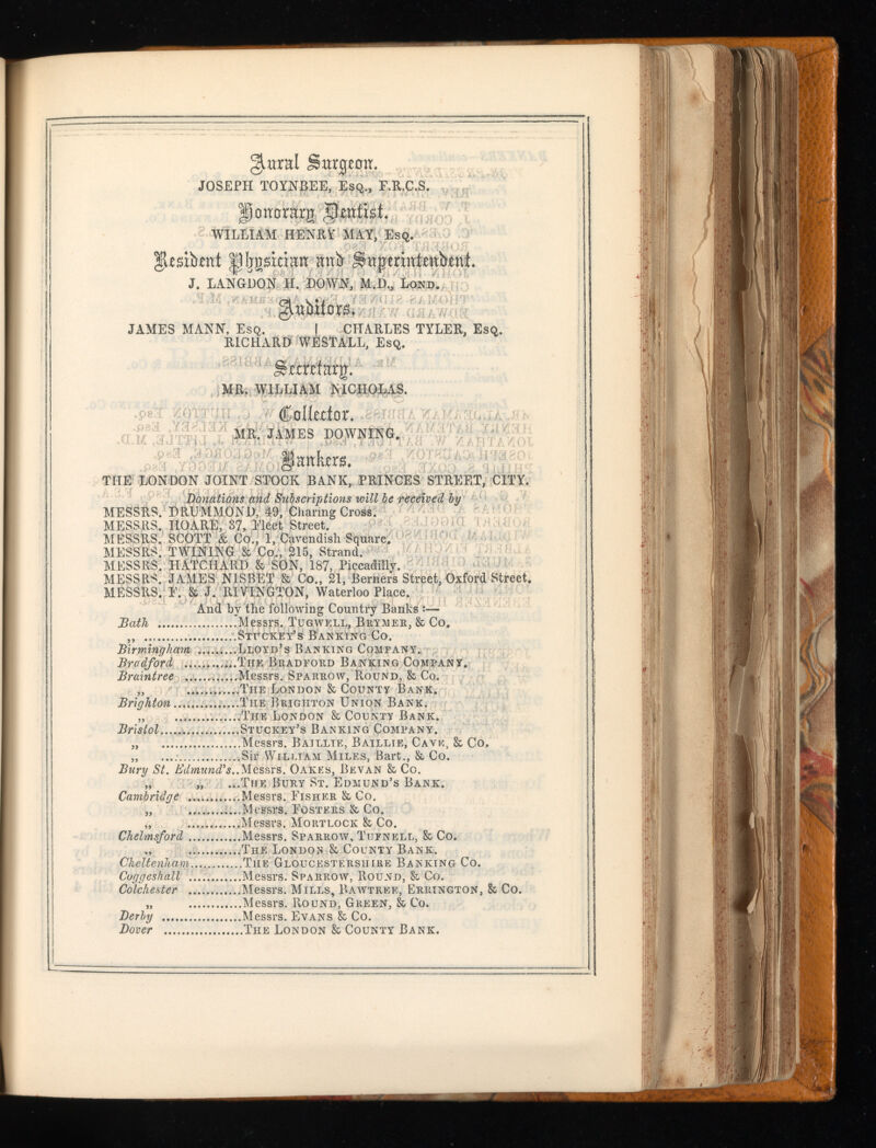 glural Sargeoir. JOSEPH TOYNBEE, Esq., F.R.C.S. gjonorarg WILLIAM HENRY MAY, Esq. ^IjgsiaEn nub Swpennimkni. J. LANGDON H. DOWN, M.D., Lond. JAMES MANN, Esq. I CHARLES TYLER, Esq. RICHARD WESTALL, Esq. Srmtarjr. MR. WILLIAM MCIIOLAS. €dkztox. mr. JAMES downing. §fimkra. THE LONDON JOINT STOCK BANK, PRINCES STREET, CITY. Donations and Subscriptions will be received by MESSRS. DRUMMOND, 49, Charing Cross. MESSRS. HO ARE, 37, Fleet Street. MESSRS. SCOTT & Co., 1, Cavendish Square. MESSRS. TWINING & Co., 215, Strand. MESSRS. HATCHARD & SON, 187, Piccadilly. MESSRS. JAMES NISBET & Co., 21, Berners Street, Oxford Street. MESSRS. F. & J. RIVINGTON, Waterloo Place. And by the following Country Banks :— Bath Messrs. Tugwell, Brymer, & Co. „ Sxr ckey’s B an kin g Co. Birmingham .........Lloyd’s Banking Company. Bradford .......Tiie Bradford Banking Company. Braintree Messrs. Sparrow, Round, & Co. „ The London & County Bank. Brighton The Brighton Union Bank. „ The London & County Bank. Bristol ....Stuckey’s Banking Company. „ Messrs. Bajllie, Baillie, Cave, & Co. „ ..Sir William Miles, Bart., & Co. Bury St. Edmund's.. Messrs. Oakes, Be van & Co. „ „ ...The Bury St. Edmund’s Bank. Cambridge Messrs. Fisher & Co. „ Messrs. Fosters & Co. „ Messrs. Mortlock & Co. Chelmsford Messrs. Sparrow, Tijfnell, & Co. „ The London & County Bank. Cheltenham...., The Gloucestershire Banking Co. Coggeshall Messrs. Sparrow, Round, & Co. Colchester Messrs. Mills, Bawtree, Errington, & Co. „ Messrs. Round, Green, & Co. Derby Messrs. Evans & Co. Dover The London & County Bank.