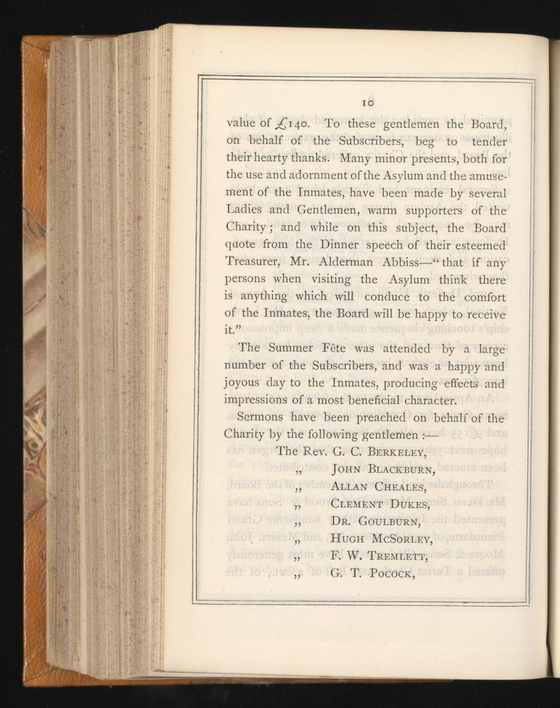 value of ^140. To these gentlemen the Board, on behalf of the Subscribers, beg to tender their hearty thanks. Many minor presents, both for the use and adornment of the Asylum and the amuse ment of the Inmates, have been made by several Ladies and Gentlemen, warm supporters of the Charity; and while on this subject, the Board quote from the Dinner speech of their esteemed Treasurer, Mr. Alderman Abbiss—“ that if any persons when visiting the Asylum think there is anything which will conduce to the comfort of the Inmates, the Board will be happy to receive it” The Summer Fete was attended by a large number of the Subscribers, and was a happy and joyous day to the Inmates, producing effects and impressions of a most beneficial character. Sermons have been preached on behalf of the Charity by the following gentlemen :— The Rev. G. C. Berkeley, „ John Blackburn, ,, Allan Cheales, „ Clement Dukes, „ Dr. Goulburn, „ Hugh McSorley, „ F. W. Tremlett, „ G. T. Pocock,