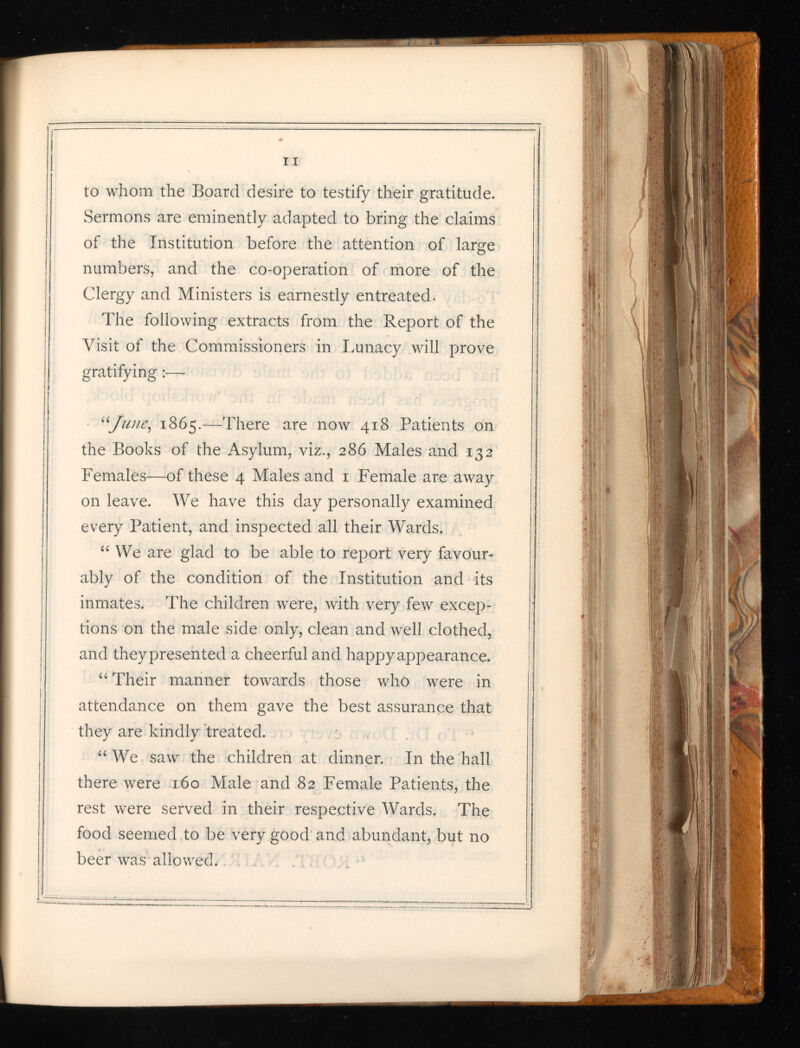 to whom the Board desire to testify their gratitude. Sermons are eminently adapted to bring the claims of the Institution before the attention of large numbers, and the co-operation of more of the Clergy and Ministers is earnestly entreated. The following extracts from the Report of the Visit of the Commissioners in Lunacy will prove gratifying :— “June, 1865.—There are now 418 Patients on the Books of the Asylum, viz., 286 Males and 132 Females—of these 4 Males and 1 Female are away on leave. We have this day personally examined every Patient, and inspected all their Wards. “ We are glad to be able to report very favour ably of the condition of the Institution and its inmates. The children were, with very few excep tions on the male side only, clean and well clothed, and theypresented a cheerful and happy appearance. “ Their manner towards those who were in attendance on them gave the best assurance that they are kindly treated. “ We saw the children at dinner. In the hall there were 160 Male and 82 Female Patients, the rest were served in their respective Wards. The food seemed to be very good and abundant, but no beer was allowed.