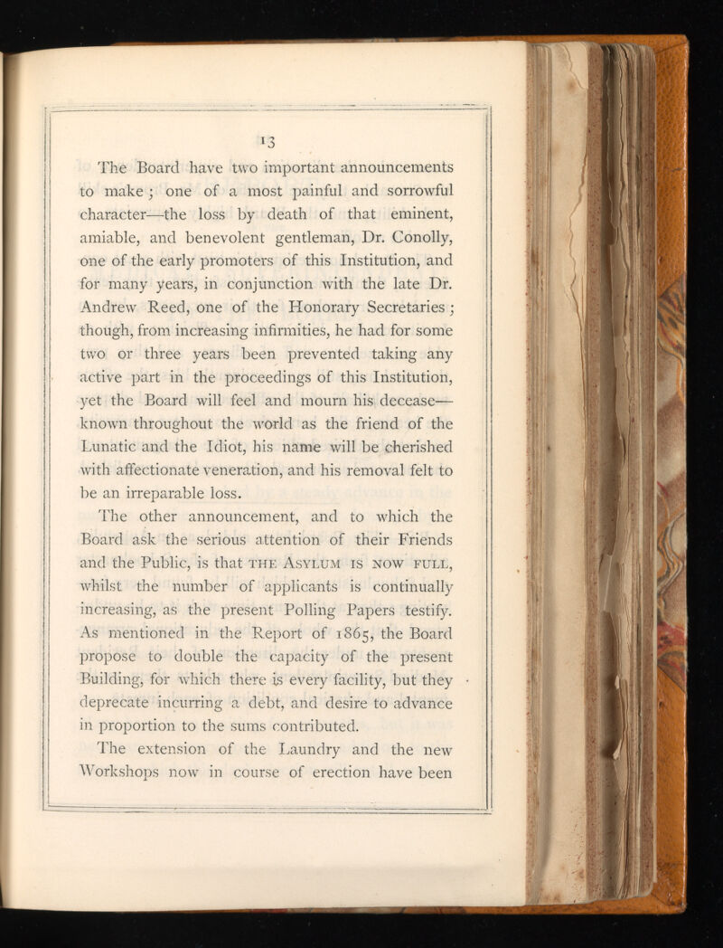 *3 The Board have two important announcements to make ; one of a most painful and sorrowful character—the loss by death of that eminent, amiable, and benevolent gentleman, Dr. Conolly, one of the early promoters of this Institution, and for many years, in conjunction with the late Dr. Andrew Reed, one of the Honorary Secretaries ; though, from increasing infirmities, he had for some two or three years been prevented taking any active part in the proceedings of this Institution, yet the Board will feel and mourn his decease— known throughout the v r orld as the friend of the Lunatic and the Idiot, his name will be cherished with affectionate veneration, and his removal felt to be an irreparable loss. The other announcement, and to which the Board ask the serious attention of their Friends and the Public, is that the Asylum is now full, whilst the number of applicants is continually increasing, as the present Polling Papers testify. As mentioned in the Report of 1865, the Board propose to double the capacity of the present Building, for which there is every facility, but they deprecate incurring a debt, and desire to advance in proportion to the sums contributed. The extension of the Laundry and the new r Workshops now in course of erection have been