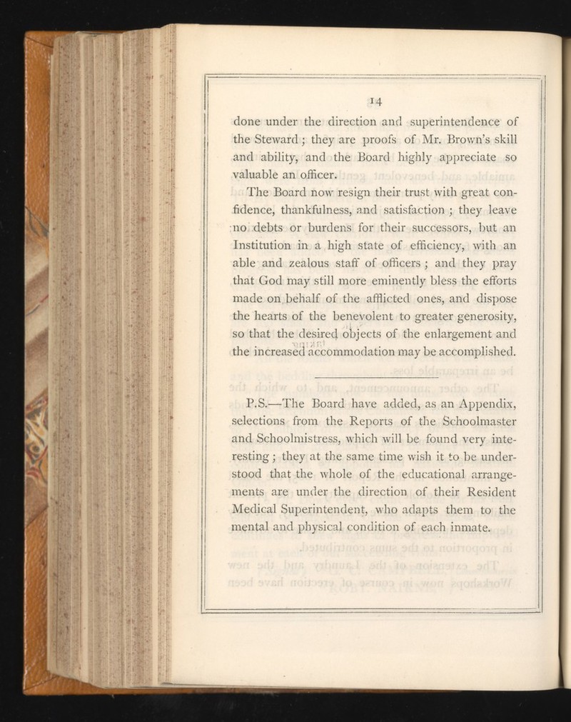 14 done under the direction and superintendence of the Steward ; they are proofs of Mr. Brown’s skill and ability, and the Board highly appreciate so valuable an officer. The Board now resign their trust with great con fidence, thankfulness, and satisfaction ; they leave no debts or burdens for their successors, but an Institution in a high state of efficiency, with an able and zealous staff of officers; and they pray that God may still more eminently bless the efforts made on behalf of the afflicted ones, and dispose the hearts of the benevolent to greater generosity, so that the desired, objects of the enlargement and the increased accommodation may be accomplished. P.S.—The Board have added, as an Appendix, selections from the Reports of the Schoolmaster and Schoolmistress, which will be found very inte resting ; they at the same time wish it to be under stood that the whole of the educational arrange ments are under the direction of their Resident Medical Superintendent, who adapts them to the mental and physical condition of each inmate.