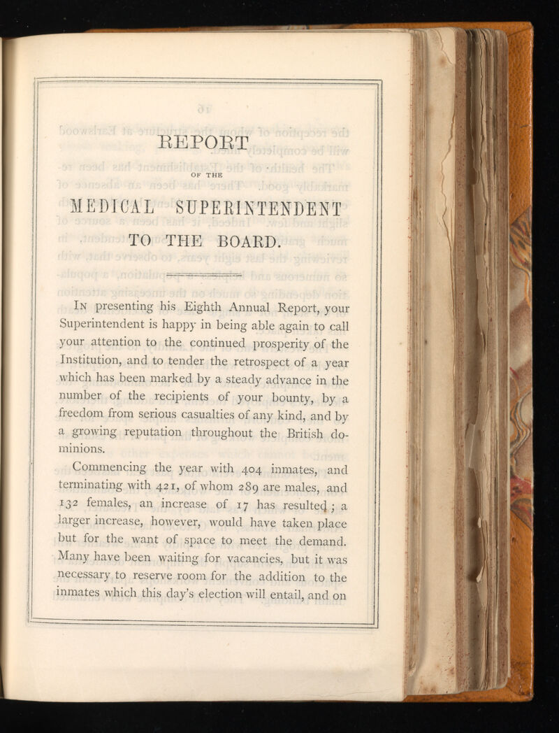 BEPOBT OF THE MEDICAL SUPERINTENDENT TO THE BOARD. In presenting his Eighth Annual Report, your Superintendent is happy in being able again to call your attention to the continued prosperity of the Institution, and to tender the retrospect of a year which has been marked by a steady advance in the number of the recipients of your bounty, by a freedom from serious casualties of any kind, and by a growing reputation throughout the British do minions. Commencing the year with 404 inmates, and terminating with 421, of whom 289 are males, and 132 females, an increase of 17 has resultecj; a larger increase, however, would have taken place but for the want of space to meet the demand. Many have been waiting for vacancies, but it was necessary to reserve room for the addition to the inmates which this day’s election will entail, and on