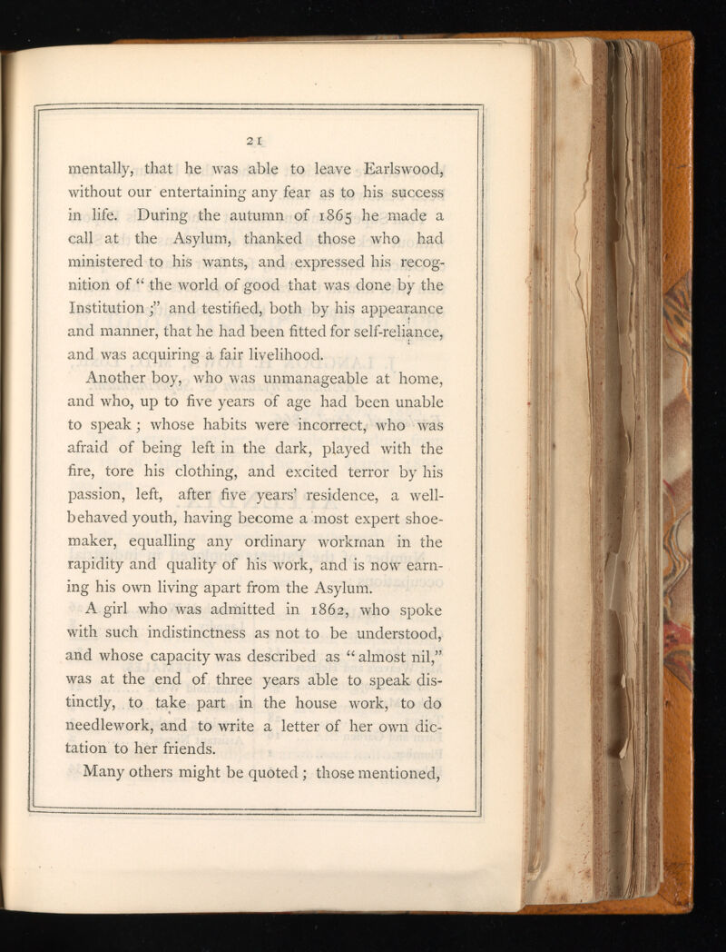 mentally, that he was able to leave Earlswood, without our entertaining any fear as to his success in life. During the autumn of 1865 he made a call at the Asylum, thanked those who had ministered to his wants, and expressed his recog nition of “ the world of good that was done by the Institution and testified, both by his appearance and manner, that he had been fitted for self-reliance, and was acquiring a fair livelihood. Another boy, who was unmanageable at home, and who, up to five years of age had been unable to speak ; whose habits were incorrect, who v r as afraid of being left in the dark, played with the fire, tore his clothing, and excited terror by his passion, left, after five years’ residence, a well- behaved youth, having become a most expert shoe maker, equalling any ordinary workman in the rapidity and quality of his work, and is now earn ing his own living apart from the Asylum. A girl who was admitted in 1862, who spoke with such indistinctness as not to be understood, and whose capacity was described as “ almost nil,” was at the end of three years able to speak dis tinctly, to take part in the house work, to do needlework, and to write a letter of her own dic tation to her friends. Many others might be quoted ; those mentioned,