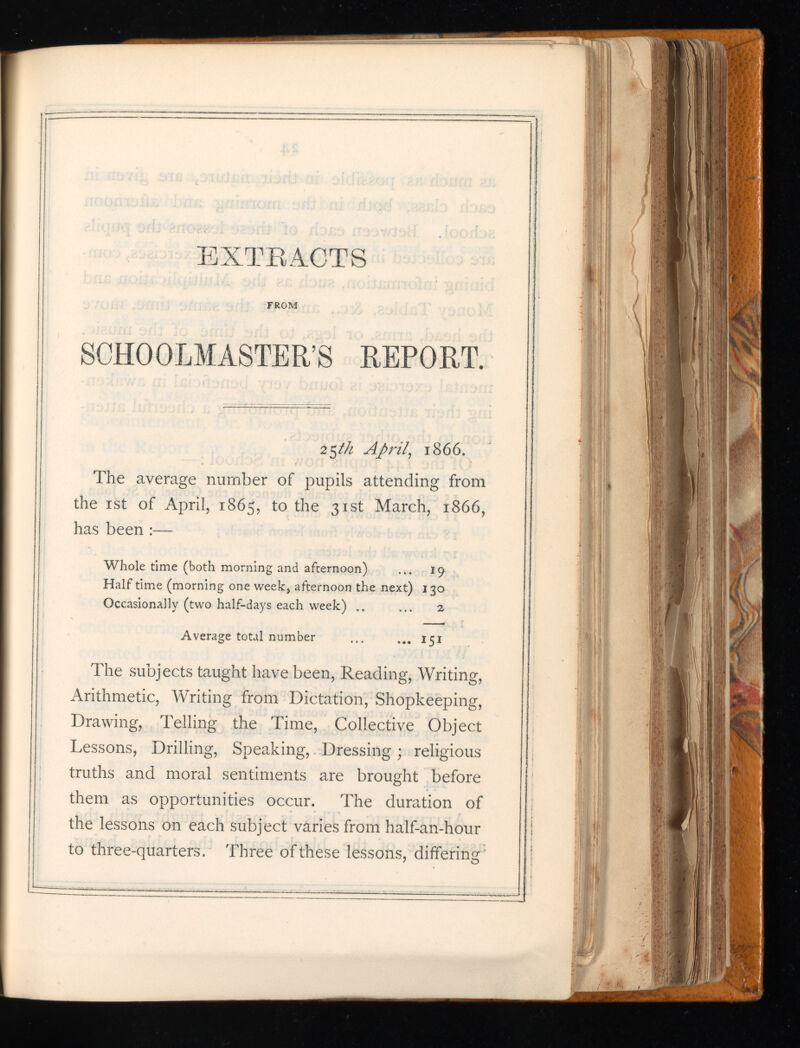 EXTRACTS FROM SCHOOLMASTER’S REPORT. 25 th April , 1866. The average number of pupils attending from the 1 st of April, 1865, to the 31st March, 1866, has been :— Whole time (both morning and afternoon) ... 19 Halftime (morning one week, afternoon the next) 130 Occasionally (two half-days each week) .. ... 2 Average total number ... ... 151 The subjects taught have been, Reading, Writing, Arithmetic, Writing from Dictation, Shopkeeping, Drawing, Telling the Time, Collective Object Lessons, Drilling, Speaking, Dressing ; religious truths and moral sentiments are brought before them as opportunities occur. The duration of the lessons on each subject varies from half-an-hour to three-quarters. Three of these lessons, differing 1