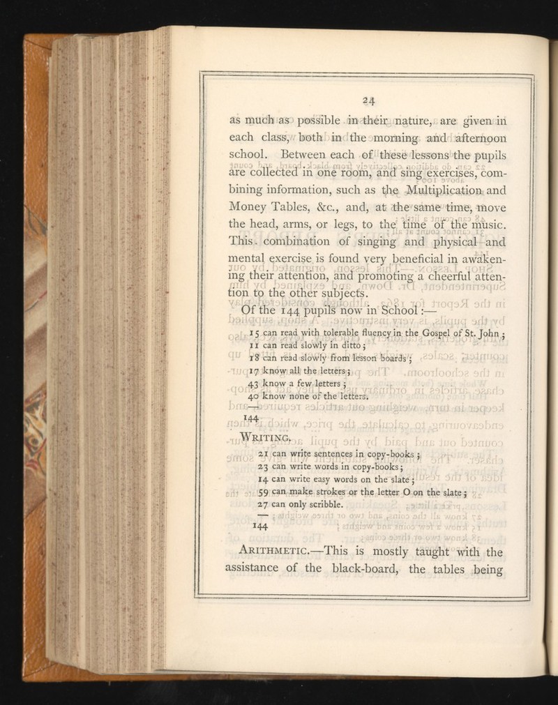 n as much as possible in their nature, are given in each class, both in the morning and afternoon school. Between each of these lessons the pupils are collected in one room, and sing exercises, com bining information, such as the Multiplication and Money Tables, &c., and, at the same time, move the head, arms, or legs, to the time of the music. This, combination of singing and physical and mental exercise is found very beneficial in awaken- juo yd LoiBfimho »no28ol sirfT'~~ - *k[ 0283 .J[ tohg ing their attention, and promoting a cheerful atten tion to the other subjects. Of the 144 pupils now in School :— 15 can read with tolerable fluency in the Gospel of St.John 5 11 can read slowly in ditto j 18 can read slowly from lesson boards 5 17 know all the letters 5 ^ £3 know a few letters 5 40 know none of the letters. f j 3 jJTj J Writing. liana 21 can write sentences in copy-books ; 23 can write words in copy-books 5 14 can write easy words on the slate 5 59 can make strokes or the letter O on the slate ; 27 can only scribble. 144 Arithmetic. —This is mostly taught with the assistance of the black-board, the tables being