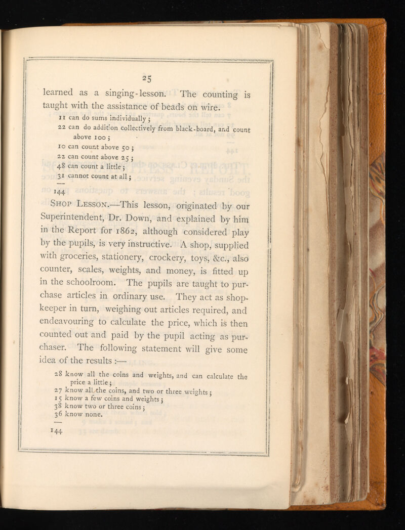 2 5 learned as a singing-lesson. The counting is taught with the assistance of beads on wire. II can do sums individually 5 22 can do addition collectively from black-board, and coun£ above 100 j 10 can count above 50 5 22 can count above 25 5 48 can count a little ; 31 cannot count at all 5 I 44 Shop Lesson. —This lesson, originated by our Superintendent, Dr. Down, and explained by him in the Report for 1862, although considered play by the pupils, is very instructive. A shop, supplied with groceries, stationery, crockery, toys, &c., also counter, scales, weights, and money, is fitted up in the schoolroom. The pupils are taught to pur chase articles in ordinary use. They act as shop keeper in turn, weighing out articles required, and endeavouring to calculate the price, which is then counted out and paid by the pupil acting as pur chaser. The following statement will give some idea of the results :—• 28 know all the coins and weights, and can calculate the price a little 5 27 know all the coins, and two or three weights 5 15 know a few coins and weights 5 38 know two or three coins; 36 know none.