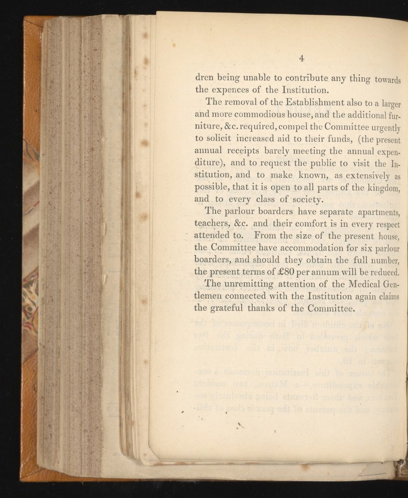 drcn being unable to contribute any thing towards the expences of the Institution. The removal of the Establishment also to a larger and more commodious house, and the additional fur niture, &c. required, compel the Committee urgently to solicit increased aid to their funds, (the present annual receipts barely meeting the annual expen diture), and to request the public to visit the In stitution, and to make known, as extensively as possible, that it is open to all parts of the kingdom, and to every class of society. The parlour boarders have separate apartments, teachers, &c. and their comfort is in every respect attended to. From the size of the present house, the Committee have accommodation for six parlour boarders, and should they obtain the full number, the present terms of £80 per annum will be reduced. The unremitting attention of the Medical Gen tlemen connected with the Institution again claims the grateful thanks of the Committee.