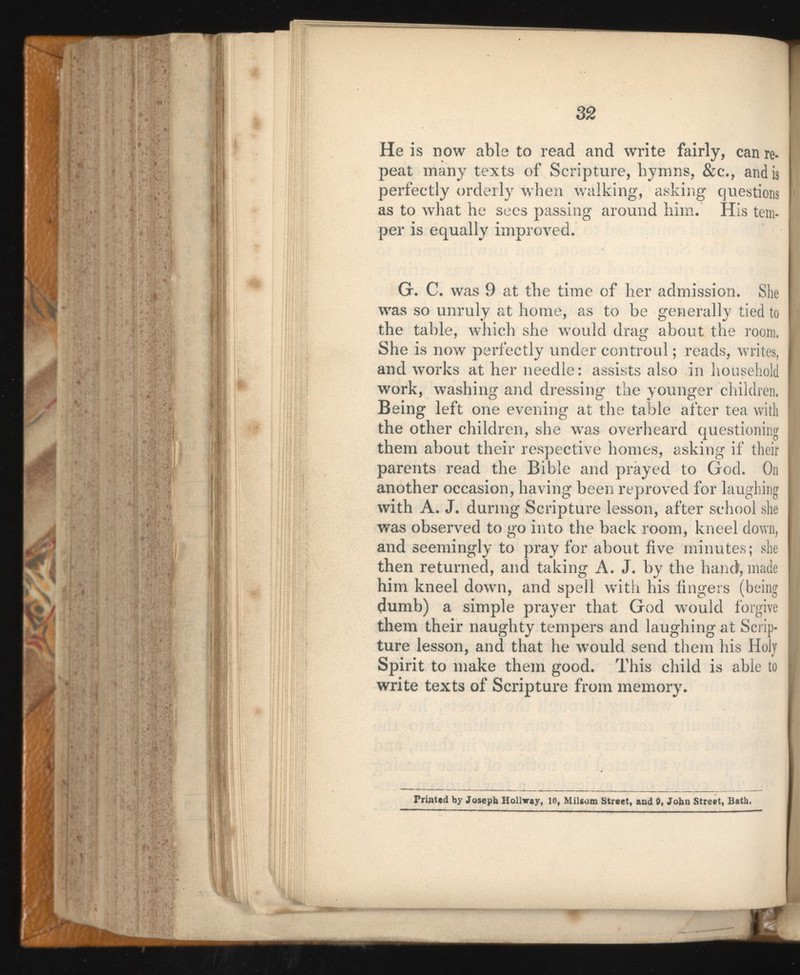 He is now able to read and write fairly, can re peat many texts of Scripture, hymns, &c., and is perfectly orderly when walking, asking questions as to what he sees passing around him. His tem per is equally improved. G. C. was 9 at the time of her admission. She was so unruly at home, as to be generally tied to the table, which she would drag about the room, She is now perfectly under controlli ; reads, writes, and works at her needle: assists also in household work, washing and dressing the younger children. Being left one evening at the table after tea with the other children, she was overheard questioning them about their respective homes, asking if their parents read the Bible and prayed to God. On another occasion, having been reproved for laughing with A. J. during Scripture lesson, after school she was observed to go into the back room, kneel down, and seemingly to pray for about five minutes; she then returned, and taking A. J. by the hand, made him kneel down, and spell with his fingers (being dumb) a simple prayer that God would forgive them their naughty tempers and laughing at Scrip ture lesson, and that he would send them his Holj Spirit to make them good. This child is able to write texts of Scripture from memory. Printed by Joseph Hollway, 10, Milsom Street, and 9, John Street, Bath.