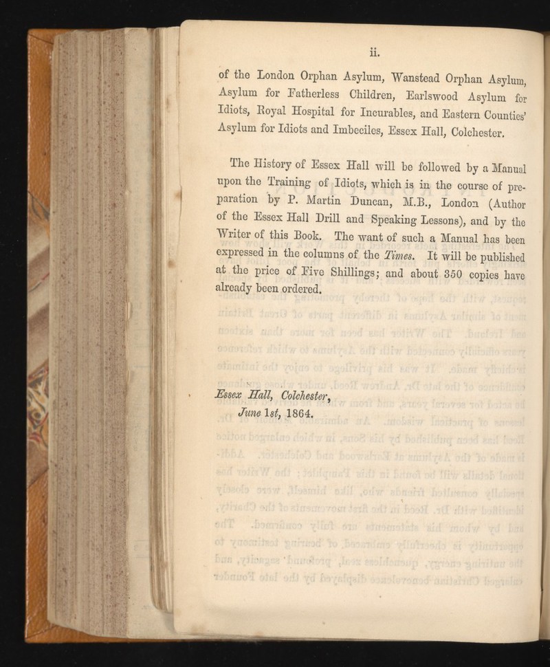 of the London Orphan Asylum, Wanstead Orphan Asylum, Asylum for Fatherless Children, Earlswood Asylum for Idiots, Royal Hospital for Incurables, and Eastern Counties’ Asylum for Idiots and Imbeciles, Essex Hall, Colchester. The History of Essex Hall will be followed by a Manual upon the Training of Idiots, which is in the course of pre paration by P. Martin Duncan, M.B., London (Author of the Essex Hall Drill and Speaking Lessons), and by the Writer of this Book. The want of such a Manual has been expressed in the columns of the Times. It will be published at the price of Eive Shillings,* and about 350 copies have already been ordered. Essex Hall , Colchester , June 1st, 1864.