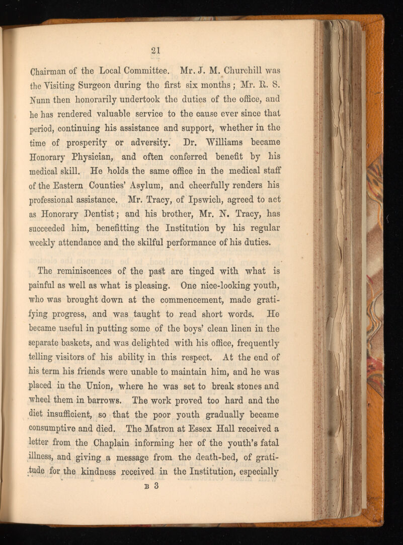Chairman of the Local Committee. Mr. J. M. Churchill was the Yisiting Surgeon during the first six months ; Mr. It. S. Nunn then honorarily undertook the duties of the office, and he has rendered valuable service to the cause ever since that period, continuing his assistance and support, whether in the time of prosperity or adversity. Dr. Williams became Honorary Physician, and often conferred benefit by his medical skill. He holds the same office in the medical staff of the Eastern Counties’ Asylum, and cheerfully renders his professional assistance. Mr. Tracy, of Ipswich, agreed to act as Honorary Dentist; and his brother, Mr. N. Tracy, has succeeded him, benefitting the Institution by his regular weekly attendance and the skilful performance of his duties. The reminiscences of the past are tinged with what is painful as well as what is pleasing. One nice-looking youth, who was brought down at the commencement, made grati fying progress, and was taught to read short words. He became useful in putting some of the boys’ clean linen in the separate baskets, and was delighted with his office, frequently telling visitors of his ability in this respect. At the end of his term his friends were unable to maintain him, and he was placed in the Union, where he was set to break stones and wheel them in barrows. The work proved too hard and the diet insufficient, so that the poor youth gradually became consumptive and died. The Matron at Essex Hall received a letter from the Chaplain informing her of the youth’s fatal illness, and giving a message from the death-bed, of grati tude for the kindness received in the Institution, especially b 3