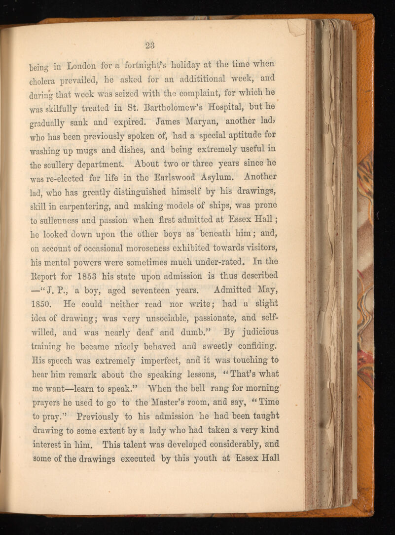 being in London for a fortnight’s holiday at the time when cholera prevailed, he asked for an addititional week, and during that week was seized with the complaint, for which he was skilfully treated in St. Bartholomew’s Hospital, hut he gradually sank and expired. James Maryan, another lad? who has been previously spoken of, had a special aptitude for washing up mugs and dishes, and being extremely useful in the scullery department. About two or three years since he was re-elected for life in the Earlswood Asylum. Another lad, who has greatly distinguished himself by his drawings, skill in carpentering, and making models of ships, was prone to sullenness and passion when first admitted at Essex Hall; he looked down upon the other boys as beneath him; and, on account of occasional moroseness exhibited towards visitors, his mental powers were sometimes much under-rated. In the Beport for 1853 his state upon admission is thus described —“J. P., a boy, aged seventeen years. Admitted May, 1850. He could neither read nor write; had a slight idea of drawing; was very unsociable, passionate, and self- willed, and was nearly deaf and dumb.” By judicious training he became nicely behaved and sweetly confiding. His speech was extremely imperfect, and it was touching to hear him remark about the speaking lessons, “ That’s what me want—learn to speak.” When the bell rang for morning prayers he used to go to the Master’s room, and say, “Time to pray.” Previously to his admission he had been taught drawing to some extent by a lady who had taken a very kind interest in him. This talent w r as developed considerably, and some of the drawings executed by this youth at Essex Hall