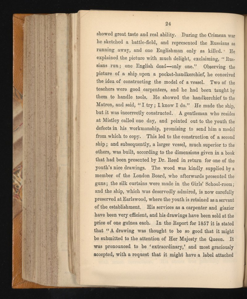 showed great taste and real ability. During the Crimean war he sketched a battle-field, and represented the Russians as running away, and one Englishman only as killed. He explained the picture with much delight, exclaiming, “ Rus sians run; one English dead—only one.’’ Observing the picture of a ship upon a pocket-handkerchief, he conceived the idea of constructing the model of a vessel. Two of the teachers were good carpenters, and he had been taught by them to handle tools. He showed the handkerchief to the Matron, and said, “ I try ; I know I do.” He made the ship, but it was incorrectly constructed. A gentleman who resides at Misti ey called one day, and pointed out to the youth the defects in his workmanship, promising to send him a model from which to copy. This led to the construction of a second ship ; and subsequently, a larger vessel, much superior to the others, was built, according to the dimensions given in a book that had been presented by Dr. Reed in return for one of the youth’s nice drawings. The wood was kindly supplied by a member of the London Board, who afterwards presented the guns; the silk curtains were made in the Girls’ School-room; and the ship, which was deservedly admired, is now carefully preserved at Earlswood, where the youth is retained as a servant of the establishment. His services as a carpenter and glazier have been very efficient, and his drawings have been sold at the price of one guinea each. In the Report for 1857 it is stated that “ A drawing was thought to be so good that it might be submitted to the attention of Her Majesty the Queen. It was pronounced to be t extraordinary , 9 and most graciously accepted, with a request that it might have a label attached