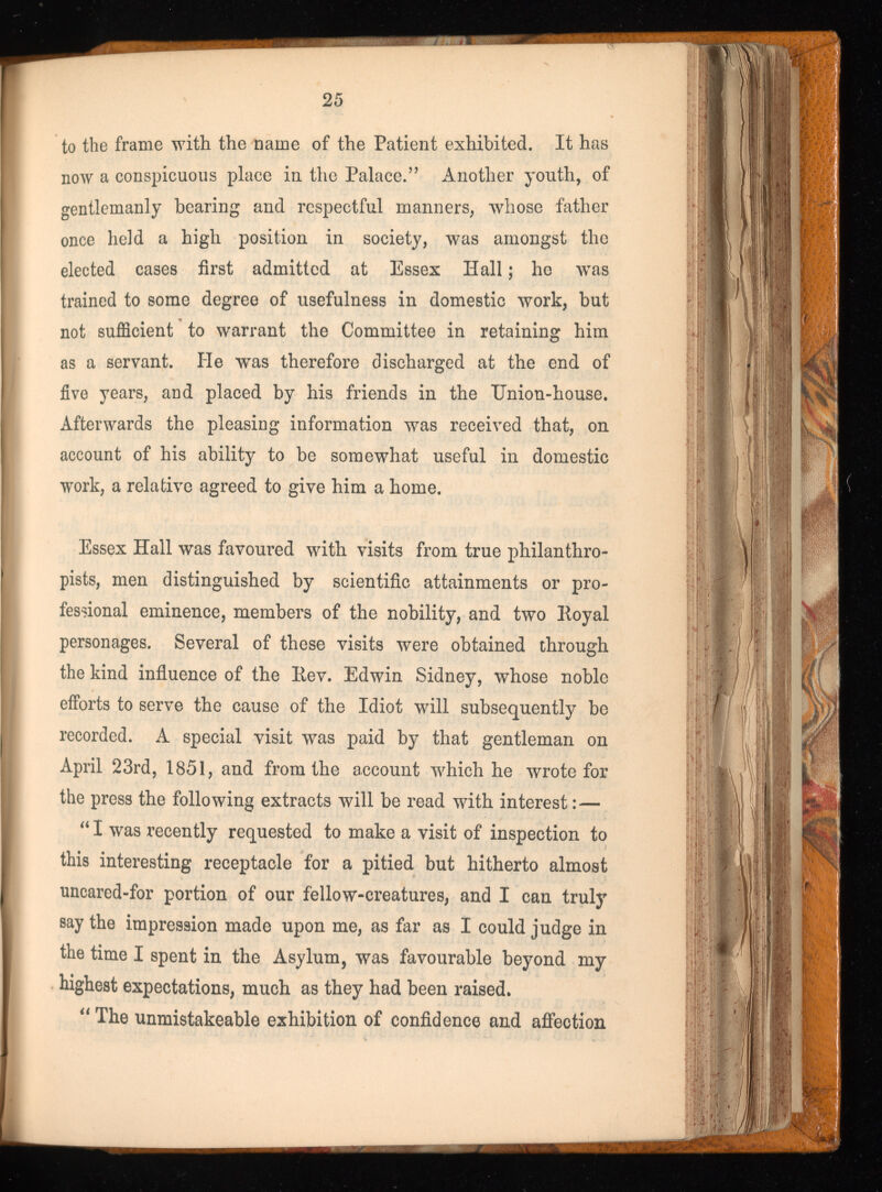 to the frame with the name of the Patient exhibited. It has now a conspicuous place in the Palace.” Another youth, of gentlemanly bearing and respectful manners, whose father once held a high position in society, was amongst the elected cases first admitted at Essex Hall; he was trained to some degree of usefulness in domestic work, but not sufficient to warrant the Committee in retaining him as a servant. He was therefore discharged at the end of five years, and placed by his friends in the TJnion-house. Afterwards the pleasing information was received that, on account of his ability to be somewhat useful in domestic work, a relative agreed to give him a home. Essex Hall was favoured with visits from true philanthro pists, men distinguished by scientific attainments or pro fessional eminence, members of the nobility, and two Royal personages. Several of these visits were obtained through the kind influence of the Rev. Edwin Sidney, whose noble efforts to serve the cause of the Idiot will subsequently be recorded. A special visit was paid by that gentleman on April 23rd, 1851, and from the account which he wrote for the press the following extracts will be read with interest: — “ I was recently requested to make a visit of inspection to this interesting receptacle for a pitied but hitherto almost uncared-for portion of our fellow-creatures, and I can truly say the impression made upon me, as far as I could judge in the time I spent in the Asylum, was favourable beyond my highest expectations, much as they had been raised. “ The unmistakeable exhibition of confidence and affection