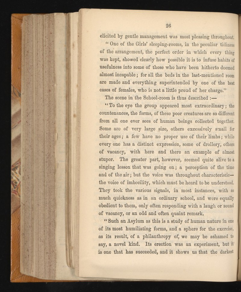 elicited by gentle management was most pleasing throughout. “ One of the Girls’ sleeping-rooms, in the peculiar tidiness of the arrangement, the perfect order in which every thing was kept, showed clearly how possible it is to infuse habits of usefulness into some of those who hare been hitherto deemed almost incapable; for all the beds in the last-mentioned room are made and everything superintended by one of the best cases of females, who is not a little proud of her charge.” The scene in the School-room is thus described :— “To the eye the group appeared most extraordinary; the countenances, the forms, of these poor creatures are so different from all one ever sees of human beings collected together. Some are of very large size, others excessively small for their ages; a few have no proper use of their limbs; while every one has a distinct expression, some of drollery, others of vacancy, with here and there an example of almost stupor. The greater part, however, seemed quite alive to a singing lesson that was going on; a perception of the time and of the air; but the voice was throughout characteristic— the voice of imbecility, which must be heard to be understood. They took the various signals, in most instances, with as much quickness as in an ordinary school, and were equally obedient to them, only often responding with a laugh or sound of vacancy, or an odd and often quaint remark. “ Such an Asylum as this is a study of human nature in one of its most humiliating forms, and a sphere for the exercise, as its result, of a philanthropy of, we may be ashamed to say, a novel kind. Its erection was an experiment, but it is one that has succeeded, and it shows us that the darkest