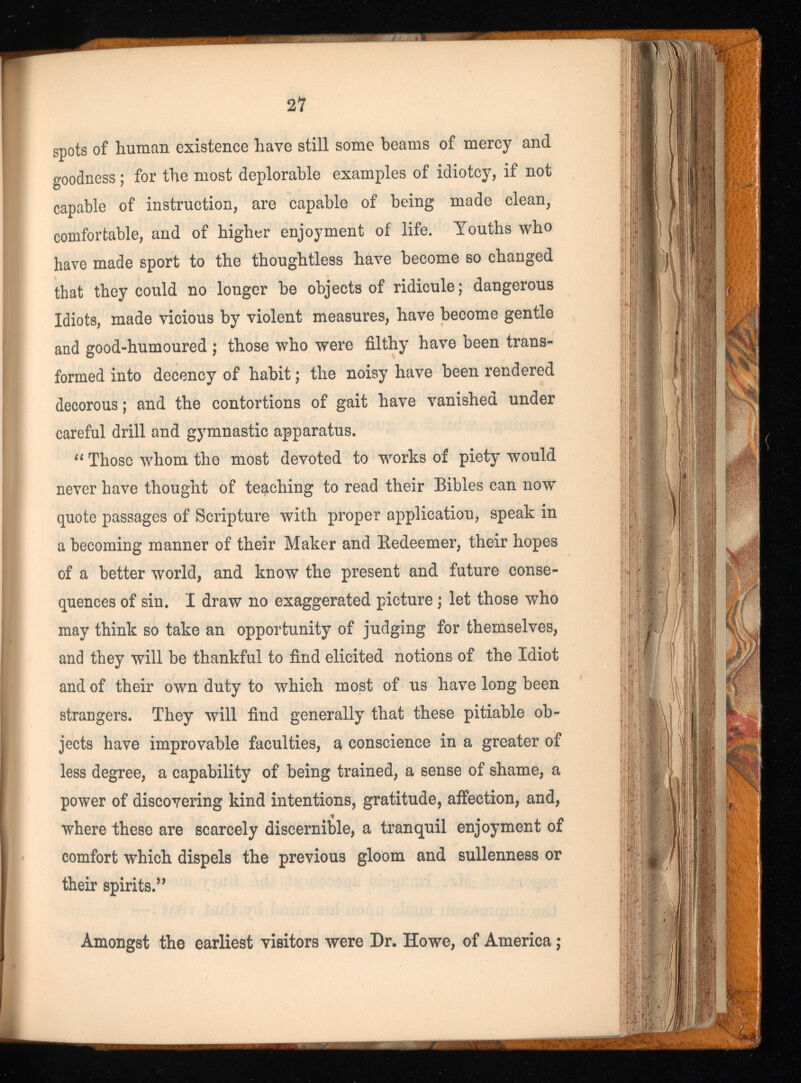 spots of human existence have still some beams of mercy and goodness; for the most deplorable examples of idiotcy, if not capable of instruction, are capable of being made clean, comfortable, and of higher enjoyment of life. Youths who have made sport to the thoughtless have become so changed that they could no longer be objects of ridicule; dangerous Idiots, made vicious by violent measures, have become gentle and good-humoured ; those who were filthy have been trans formed into decency of habit; the noisy have been rendered decorous; and the contortions of gait have vanished under careful drill and gymnastic apparatus. “ Those whom the most devoted to works of piety would never have thought of teaching to read their Bibles can now quote passages of Scripture with proper application, speak in a becoming manner of their Maker and Redeemer, their hopes of a better world, and know the present and future conse quences of sin. I draw no exaggerated picture; let those who may think so take an opportunity of judging for themselves, and they will be thankful to find elicited notions of the Idiot and of their own duty to which most of us have long been strangers. They will find generally that these pitiable ob jects have improvable faculties, a conscience in a greater of less degree, a capability of being trained, a sense of shame, a power of discovering kind intentions, gratitude, affection, and, where these are scarcely discernible, a tranquil enjoyment of comfort which dispels the previous gloom and sullenness or their spirits.” Amongst the earliest visitors were Dr. Howe, of America;