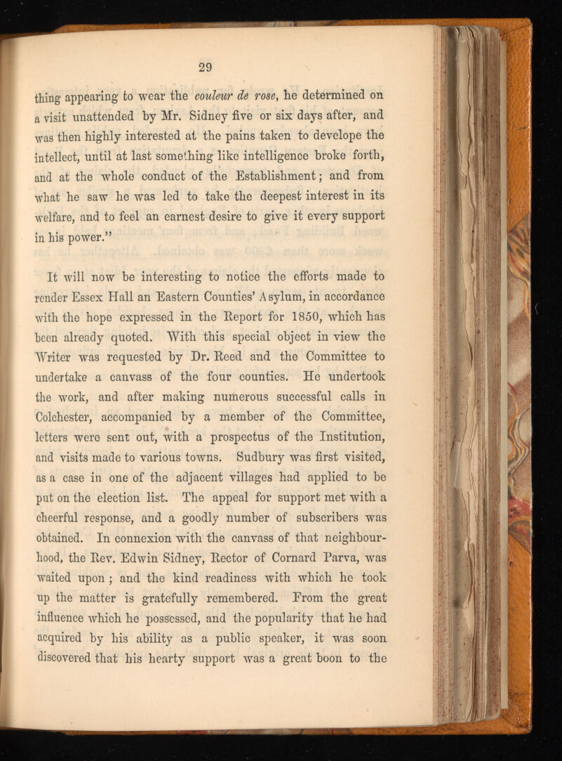29 thing appearing to wear the couleur de rose , he determined on a visit unattended by Mr. Sidney five or six days after, and was then highly interested at the pains taken to develope the intellect, until at last something like intelligence broke forth, and at the whole conduct of the Establishment; and from what he saw he was led to take the deepest interest in its welfare, and to feel an earnest desire to give it every support in his power.” It will now be interesting to notice the efforts made to render Essex Iiall an Eastern Counties’ Asylum, in accordance with the hope expressed in the Report for 1850, which has been already quoted. With this special object in view the Writer was requested by Dr. Reed and the Committee to undertake a canvass of the four counties. He undertook the work, and after making numerous successful calls in Colchester, accompanied by a member of the Committee, letters were sent out, with a prospectus of the Institution, and visits made to various towns. Sudbury was first visited, as a case in one of the adjacent villages had applied to be put on the election list. The appeal for support met with a cheerful response, and a goodly number of subscribers was obtained. In connexion with the canvass of that neighbour hood, the Rev. Edwin Sidney, Rector of Cornard Parva, was waited upon ; and the kind readiness with which he took up the matter is gratefully remembered. From the great influence which he possessed, and the popularity that he had acquired by his ability as a public speaker, it was soon discovered that his hearty support was a great boon to the