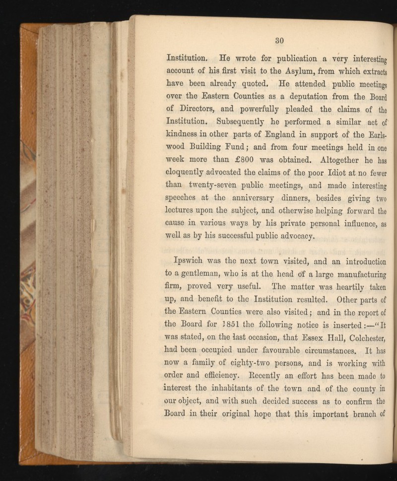Institution. He wrote for publication a very interesting account of his first visit to the Asylum, from which extracts have been already quoted. He attended public meetings over the Eastern Counties as a deputation from the Board of Directors, and powerfully pleaded the claims of the Institution. Subsequently he performed a similar act of kindness in other parts of England in support of the Earls- wood Building Fund; and from four meetings held in one week more than £800 was obtained. Altogether he has eloquently advocated the claims of the poor Idiot at no fewer than twenty-seven public meetings, and made interesting speeches at the anniversary dinners, besides giving two lectures upon the subject, and otherwise helping forward the cause in various ways by his private personal influence, as well as by his successful public advocacy. Ipswich was the next town visited, and an introduction to a gentleman, who is at the head of a large manufacturing firm, proved very useful. The matter was heartily taken up, and benefit to the Institution resulted. Other parts of the Eastern Counties were also visited; and in the report of the Board for 1851 the following notice is inserted It was stated, on the last occasion, that Essex Hall, Colchester, had been occupied under favourable circumstances. It has now a family of eighty-two persons, and is working with order and efficiency. Decently an effort has been made to interest the inhabitants of the town and of the county in our object, and with such decided success as to confirm the Board in their original hope that this important branch of