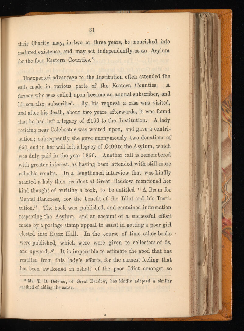 their Charity may, in two or three years, be nourished into matured existence, and may act independently as an Asylum for the four Eastern Counties.” Unexpected advantage to the Institution often attended the calls made in various parts of the Eastern Counties. A farmer who was called upon became an annual subscriber, and his son also subscribed. By his request a case was visited, and after his death, about two years afterwards, it was found that he had left a legacy of £100 to the Institution. A lady residing near Colchester was waited upon, and gave a contri bution ; subsequently she gave anonymously two donations of £50, and in her will left a legacy of £400 to the Asylum, which was duly paid in the year 1856. Another call is remembered with greater interest, as having been attended with still more valuable results. In a lengthened interview that was kindly granted a lady then resident at Great Baddow mentioned her kind thought of writing a book, to be entitled “ A Beam for Mental Darkness, for the benefit of the Idiot and his Insti tution.” The book was published, and contained information respecting the Asylum, and an account of a successful effort made by a postage stamp appeal to assist in getting a poor girl elected into Essex Hall. In the course of time other books were published, which were were given to collectors of 3s. and upwards.^ It is impossible to estimate the good that has resulted from this lady’s efforts, for the earnest feeling that has been awakened in behalf of the poor Idiot amongst so * * Mr. T. B. Belcher, of Great Baddow, has kindly adopted a similar method of aiding the cause.