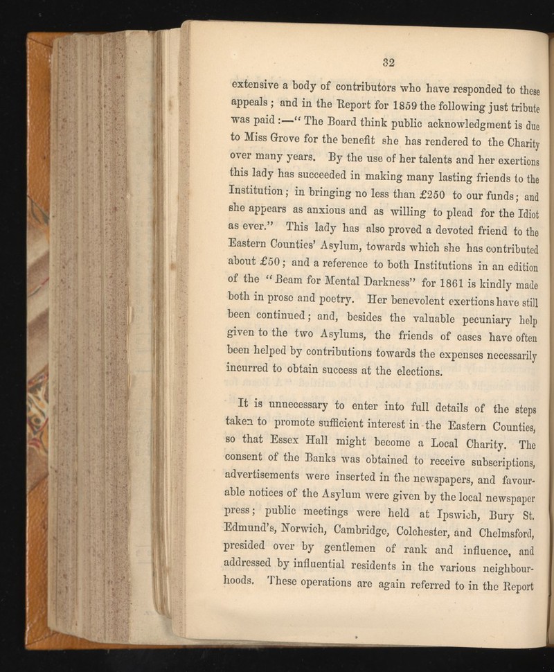 extensive a body of contributors who have responded to these appeals ; and in the Report for 1859 the following just tribute was paid :—“ The Board think public acknowledgment is due to Miss Grove for the benefit she has rendered to the Charity over many years. By the use of her talents and her exertions this lady has succeeded in making many lasting friends to the Institution; in bringing no less than £250 to our funds; and she appears as anxious and as willing to plead for the Idiot as ever.” This lady has also proved a devoted friend to the Eastern Counties’ Asylum, towards which she has contributed about £50; and a reference to both Institutions in an edition of the “Beam for Mental Darkness” for 1861 is kindly made both in prose and poetry. Her benevolent exertions have still been continued; and, besides the valuable pecuniary help given to the two Asylums, the friends of cases have often been helped by contributions towards the expenses necessarily incurred to obtain success at the elections. It is unnecessary to enter into full details of the steps taken to promote sufficient interest in the Eastern Counties, so that Essex Hall might become a Local Charity. The consent of the Banks was obtained to receive subscriptions, advertisements were inserted in the newspapers, and favour able notices of the Asylum were given by the local newspaper press; public meetings were held at Ipswich, Bury St. Edmund’s, Norwich, Cambridge, Colchester, and Chelmsford, presided over by gentlemen of rank and influence, and addressed by influential residents in the various neighbour hoods. These operations are again referred to in the Report