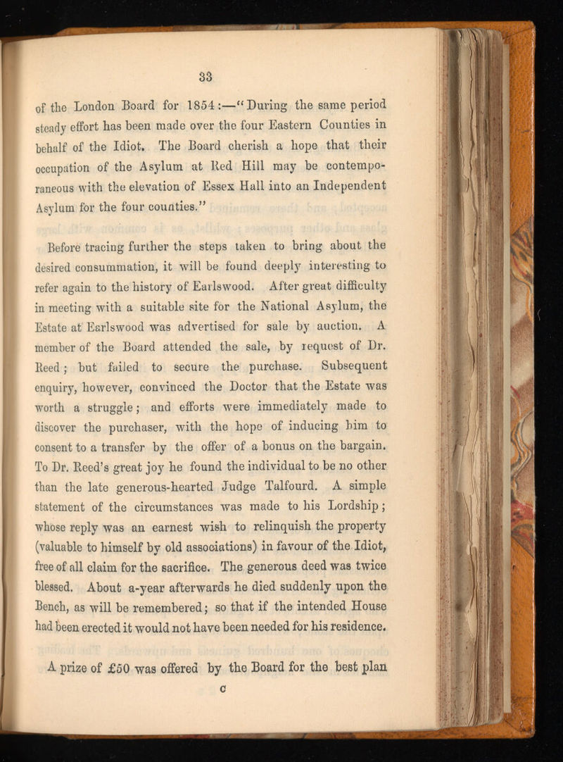 of the London Board for 1854:—“ During the same period steady effort has been made over the four Eastern Counties in behalf of the Idiot, The Board cherish a hope that their occupation of the Asylum at Red Hill may be contempo raneous with the elevation of Essex Hall into an Independent Asylum for the four counties, ” Before tracing further the steps taken to bring about the desired consummation, it will be found deeply interesting to refer again to the history of Earls wood. After great difficulty in meeting with a suitable site for the National Asylum, the Estate at Earlswood was advertised for sale by auction. A member of the Board attended the sale, by request of Dr. Reed; but failed to secure the purchase. Subsequent enquiry, however, convinced the Doctor that the Estate was worth a struggle; and efforts were immediately made to discover the purchaser, with the hope of inducing him to consent to a transfer by the offer of a bonus on the bargain. To Dr. Reed’s great joy he found the individual to be no other than the late generous-hearted Judge Talfourd. A simple statement of the circumstances was made to his Lordship; whose reply was an earnest wish to relinquish the property (valuable to himself by old associations) in favour of the Idiot, free of all claim for the sacrifice. The generous deed was twice blessed. About a-year afterwards he died suddenly upon the Bench, as will be remembered; so that if the intended House had been erected it would not have been needed for his residence. A prize of £50 was offered by the Board for the best plan c