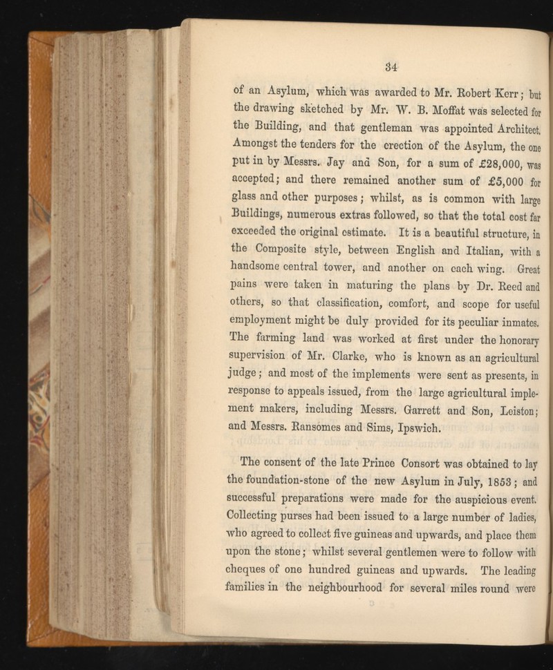 of an Asylum, which was awarded to Mr. Robert Kerr; but the drawing sketched by Mr. W. B. Moffat was selected for the Building, and that gentleman was appointed Architect, Amongst the tenders for the erection of the Asylum, the one put in by Messrs. Jay and Son, for a sum of £28,000, was accepted; and there remained another sum of £5,000 for glass and other purposes; whilst, as is common with large Buildings, numerous extras followed, so that the total cost far exceeded the original estimate. It is a beautiful structure, in the Composite style, between English and Italian, with a handsome central tower, and another on each wing. Great pains were taken in maturing the plans by Dr. Reed and others, so that classification, comfort, and scope for useful employment might be duly provided for its peculiar inmates. The farming land was worked at first under the honorary supervision of Mr. Clarke, who is known as an agricultural judge ; and most of the implements were sent as presents, in response to appeals issued, from the large agricultural imple ment makers, including Messrs. Garrett and Son, Leiston; and Messrs. Ransomes and Sims, Ipswich. The consent of the late Prince Consort was obtained to lay the foundation-stone of the new Asylum in July, 1853; and successful preparations were made for the auspicious event. Collecting purses had been issued to a large number of ladies, who agreed to collect five guineas and upwards, and place them upon the stone; whilst several gentlemen were to follow with cheques of one hundred guineas and upwards. The leading families in the neighbourhood for several miles round were