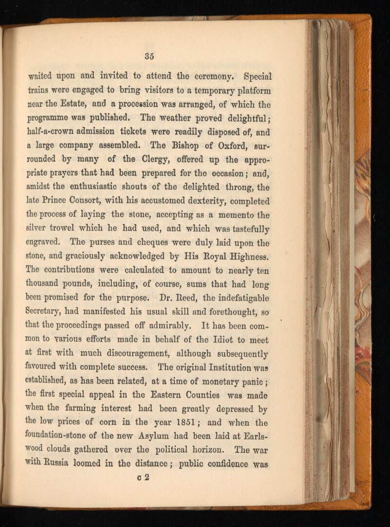 waited upon and invited to attend the ceremony. Special trains were engaged to bring visitors to a temporary platform near the Estate, and a procession was arranged, of which the programme was published. The weather proved delightful ; half-a-crown admission tickets were readily disposed of, and a large company assembled. The Bishop of Oxford, sur rounded by many of the Clergy, offered up the appro priate prayers that had been prepared for the occasion ; and, amidst the enthusiastic shouts of the delighted throng, the late Prince Consort, with his accustomed dexterity, completed the process of laying the stone, accepting as a memento the silver trowel which he had used, and which was tastefully engraved. The purses and cheques were duly laid upon the stone, and graciously acknowledged by His Royal Highness. The contributions were calculated to amount to nearly ten thousand pounds, including, of course, sums that had long been promised for the purpose. Dr. Reed, the indefatigable Secretary, had manifested his usual skill and forethought, so that the proceedings passed off admirably. It has been com mon to various efforts made in behalf of the Idiot to meet at first with much discouragement, although subsequently favoured with complete success. The original Institution was established, as has been related, at a time of monetary panic ; the first special appeal in the Eastern Counties was made when the farming interest had been greatly depressed by the low prices of corn in the year 1851 ; and when the foundation-stone of the new Asylum had been laid at Earls- wood clouds gathered over the political horizon. The war with Russia loomed in the distance ; public confidence was c 2