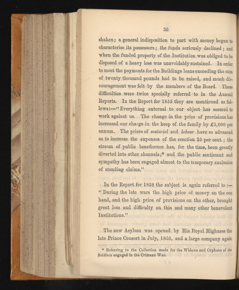 shaken; a general indisposition to part with money began to characterise its possessors; the funds seriously declined ; and when the funded property of the Institution was obliged to be disposed of a heavy loss was unavoidably sustained. In order to meet the payments for the Buildings loans exceeding the sum of twenty thousand pounds had to be raised, and much dis couragement was felt by the members of the Board. These difficulties were twice specially referred to in the Annual Reports. In the Report for 1855 they are mentioned as fol lows :—“ Everything external to our object has seemed to work against us. The change in the price of provisions has increased our charge in the keep of the family by £1,000 per annum. The prices of material and lalour have so advanced as to increase the expenses of the erection 25 per cent.; the stream of public beneficence has, for the time, been greatly diverted into other channels f' and the public sentiment and sympathy has been engaged almost to the temporary exclusion of standing claims.” In the Report for 1858 the subject is again referred to “ During the late wars the high price of money on the one hand, and the high price of provisions on the other, brought great loss and difficulty on this and many other benevolent Institutions.” The new Asylum was opened by His Royal Highness the late Prince Consort in July, 1855, and a large company again * Referring to the Collection made for the Widows and Orphans of the Soldiers engaged in the Crimean War.