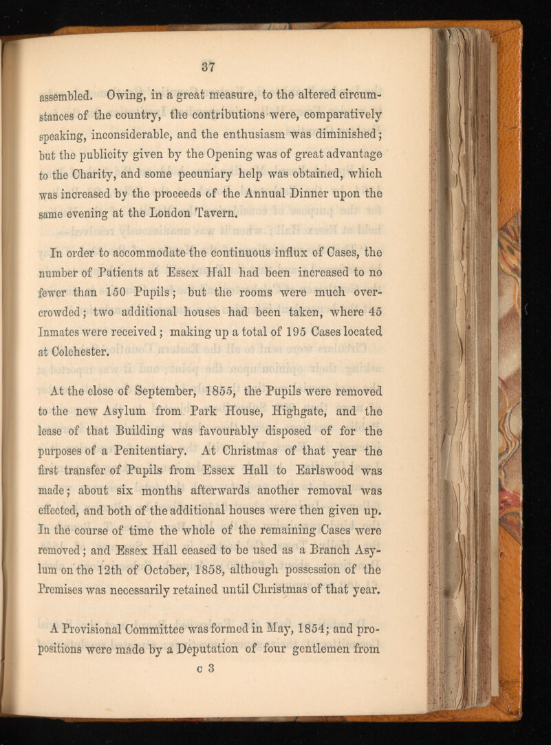 assembled. Owing, in a great measure, to the altered circum stances of the country, the contributions w r ere, comparatively speaking, inconsiderable, and the enthusiasm was diminished ; but the publicity given by the Opening was of great advantage to the Charity, and some pecuniary help was obtained, which was increased by the proceeds of the Annual Dinner upon the same evening at the London Tavern. In order to accommodate the continuous influx of Cases, the number of Patients at Essex Hall had been increased to no fewer than 150 Pupils; but the rooms were much over crowded; two additional houses had been taken, where 45 Inmates were received ; making up a total of 195 Cases located at Colchester. At the close of September, 1855, the Pupils were removed to the new Asylum from Park House, Highgate, and the lease of that Building was favourably disposed of for the purposes of a Penitentiary. At Christmas of that year the first transfer of Pupils from Essex Hall to Earlswood was made; about six months afterwards another removal was effected, and both of the additional houses w r ere then given up. In the course of time the whole of the remaining Cases were removed ; and Essex Hall ceased to be used as a Branch Asy lum on the 12th of October, 1858, although possession of the Premises was necessarily retained until Christmas of that year. A Provisional Committee was formed in May, 1854; and pro positions were made by a Deputation of four gentlemen from c 3
