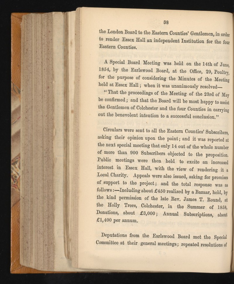 the London Board to the Eastern Counties’ Gentlemen, in order to render Essex Hall an independent Institution for the four Eastern Counties. A Special Board Meeting was held on the 14th of June, 1854, by the Earlswood Board, at the Office, 29, Poultry, for the purpose of considering the Minutes of the Meeting held at Essex Hall; when it was unanimously resolved— “ That the proceedings of the Meeting of the 23rd of May be confirmed; and that the Board will be most happy to assist the Gentlemen of Colchester and the four Counties in carrying out the benevolent intention to a successful conclusion.” Circulars were sent to all the Eastern Counties’ Subscribers, asking their opinion upon the point; and it was reported at the next special meeting that only 14 out of the whole number of more than 900 Subscribers objected to the proposition. Public meetings were then held to excite an increased interest in Essex Hall, with the view of rendering it a Local Charity. Appeals were also issued, asking for promises of support to the project; and the total response was as follows:—Including about £450 realized by a Bazaar, held, by the kind permission of the late Bev. James T. Bound, at the Holly Trees, Colchester, in the Summer of 1858, Donations, about £3,000; Annual Subscriptions, about £1,400 per annum. Deputations from the Earlswood Board met the Special Committee at their general meetings; repeated resolutions of