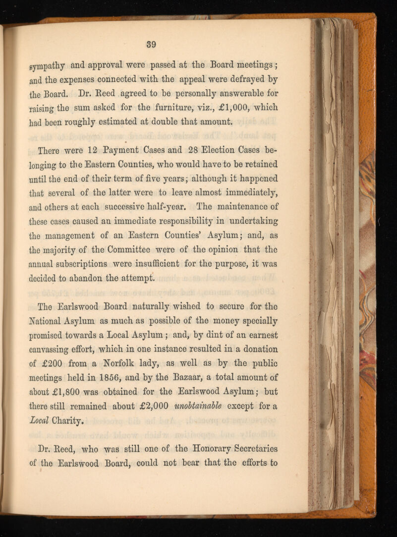 sympathy and approval were passed at the Board meetings ; and the expenses connected with the appeal were defrayed by the Board. Dr. Beed agreed to be personally answerable for raising the sum asked for the furniture, viz., £1,000, which had been roughly estimated at double that amount. There were 12 Payment Cases and 28 Election Cases be longing to the Eastern Counties, who would have to be retained until the end of their term of five years \ although it happened that several of the latter were to leave almost immediately, and others at each successive half-year. The maintenance of these cases caused an immediate responsibility in undertaking the management of an Eastern Counties’ Asylum; and, as the majority of the Committee were of the opinion that the annual subscriptions were insufficient for the purpose, it was decided to abandon the attempt. The Earlswood Board naturally wished to secure for the National Asylum as much as possible of the money specially promised towards a Local Asylum ; and, by dint of an earnest canvassing effort, which in one instance resulted in a donation of £200 from a Norfolk lady, as well as by the public meetings held in 1856, and by the Bazaar, a total amount of about £1,800 was obtained for the Earlswood Asylum ; but there still remained about £2,000 unobtainable except for a Local Charity. Dr. Beed, who was still one of the Honorary Secretaries of the Earlswood Board, could not bear that the efforts to