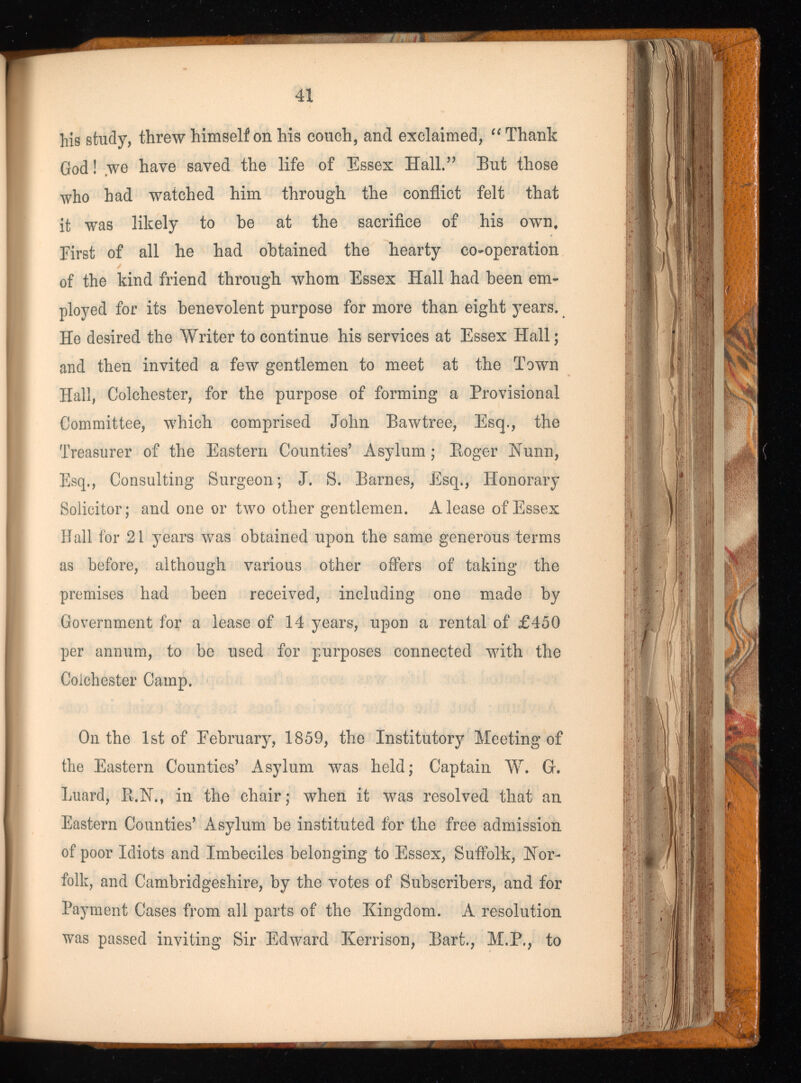 41 his study, threw himself on his couch, and exclaimed, “ Thank God! we have saved the life of Essex Hall.” But those who had watched him through the conflict felt that it was likely to be at the sacrifice of his own. First of all he had obtained the hearty co-operation of the kind friend through whom Essex Hall had been em ployed for its benevolent purpose for more than eight years. He desired the Writer to continue his services at Essex Hall; and then invited a few gentlemen to meet at the Town Hall, Colchester, for the purpose of forming a Provisional Committee, which comprised John Bawtree, Esq., the Treasurer of the Eastern Counties’ Asylum; Eoger Nunn, Esq., Consulting Surgeon; J. S. Barnes, Esq., Honorary Solicitor; and one or two other gentlemen. A lease of Essex Hall for 21 years was obtained upon the same generous terms as before, although various other offers of taking the premises had been received, including one made by Government for a lease of 14 years, upon a rental of £450 per annum, to be used for purposes connected with the Colchester Camp. On the 1st of February, 1859, the Institutory Meeting of the Eastern Counties’ Asylum was held; Captain W. G. Luard, R.N., in the chair; when it was resolved that an Eastern Counties’ Asylum be instituted for the free admission of poor Idiots and Imbeciles belonging to Essex, Suffolk, Nor folk, and Cambridgeshire, by the votes of Subscribers, and for Payment Cases from all parts of the Kingdom. A resolution was passed inviting Sir Edward Kerrison, Bart., M.P., to