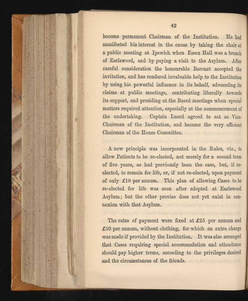 become permanent Chairman of the Institution. He had manifested his interest in the cause by taking the chair at a public meeting at Ipswich when Essex Hall was a branch of Earlswood, and by paying a visit to the Asylum. After careful consideration the honourable Baronet accepted the invitation, and has rendered invaluable help to the Institution by using his powerful influence in its behalf, advocating its claims at public meetings, contributing liberally towards its support, and presiding at the Board meetings when special matters required attention, especially at the commencement of the undertaking. Captain Luard agreed to act as Yice- Chairman of the Institution, and became the very efficient Chairman of the House Committee. A new principle was incorporated in the Buies, viz., to allow Patients to be re-elected, not merely for a second term of five years, as had previously been the case, but, if re elected, to remain for life, or, if not re-elected, upon payment of only £10 per annum. This plan of allowing Cases to be re-elected for life was soon after adopted at Earlswood Asylum; but the other proviso does not yet exist in con nexion with that Asylum. The rates of payment were fixed at £25 per annum and £50 per annum, without clothing, for which an extra charge was made if provided by the Institution. It was also arranged that Cases requiring special accommodation and attendance should pay higher terms, according to the privileges desired and the circumstances of the friends.