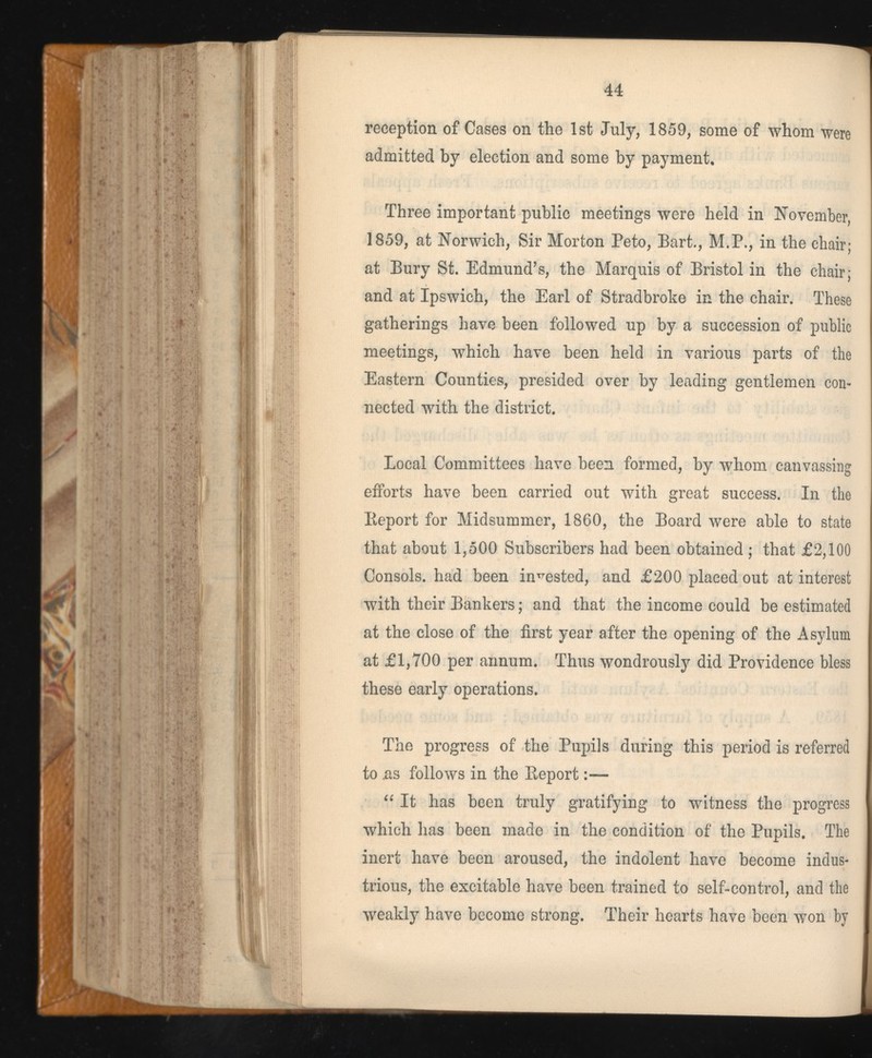 reception of Cases on the 1st July, 1859, some of whom were admitted by election and some by payment. Three important public meetings were held in November, 1859, at Norwich, Sir Morton Peto, Bart., M.P., in the chair; at Bury St. Edmund’s, the Marquis of Bristol in the chair; and at Ipswich, the Earl of Stradbroke in the chair. These gatherings have been followed up by a succession of public meetings, which have been held in various parts of the Eastern Counties, presided over by leading gentlemen con nected with the district. Local Committees have been formed, by whom canvassing efforts have been carried out with great success. In the Report for Midsummer, 1860, the Board were able to state that about 1,500 Subscribers had been obtained ; that £2,100 Consols, had been invested, and £200 placed out at interest with their Bankers; and that the income could be estimated at the close of the first year after the opening of the Asylum at £1,700 per annum. Thus wondrously did Providence bless these early operations. The progress of the Pupils during this period is referred to .as follows in the Report:— “ It has been truly gratifying to witness the progress which lias been made in the condition of the Pupils. The inert have been aroused, the indolent have become indus trious, the excitable have been trained to self-control, and the weakly have become strong. Their hearts have been won by