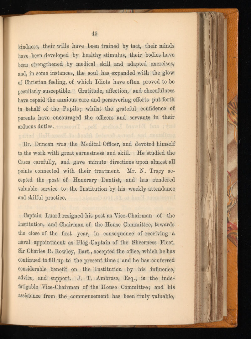45 kindness, their wills have been trained by tact, their minds have been developed by healthy stimulus, their bodies have been strengthened by medical skill and adapted exercises, and, in some instances, the soul has expanded with the glow of Christian feeling, of which Idiots have often proved to be peculiarly susceptible. Gratitude, affection, and cheerfulness have repaid the anxious care and persevering efforts put forth in behalf of the Pupils; whilst the grateful confidence of parents have encouraged the officers and servants in their arduous duties. Dr. Duncan was the Medical Officer, and devoted himself to the work with great earnestness and skill. He studied the Cases carefully, and gave minute directions upon almost all points connected with their treatment. Mr. N. Tracy ac cepted the post of Honorary Dentist, and has rendered valuable service to the Institution by his weekly attendance and skilful practice. Captain Luard resigned his post as Vice-Chairman of the Institution, and Chairman of the House Committee, towards the close of the first year, in consequence of receiving a naval appointment as Flag-Captain of the Sheerness Pleet. Sir Charles B. Eowley, Bart., accepted the office, which he has continued to fill up to the present time ; and he has conferred considerable benefit on the Institution by his influence, advice, and support. J. T. Ambrose, Esq., is the inde fatigable Vice-Chairman of the House Committee; and his assistance from the commencement has been truly valuable,