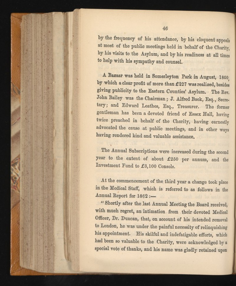 by the frequency of his attendance, by his eloquent appeals at most of the public meetings held in behalf of the Charity, by his visits to the Asylum, and by his readiness at all times to help with his sympathy and counsel. A Bazaar was held in Somerleyton Park in August, 1860 by which a clear profit of more than £227 was realized, besides giving publicity to the Eastern Counties’ Asylum. The Bey. John Bailey was the Chairman; J. Alfred Back, Esq., Secre tary; and Edward Leathes, Esq., Treasurer. The former gentleman has been a devoted friend of Essex Hall, having twice preached in behalf of the Charity, having earnestly advocated the cause at public meetings, and in other ways having rendered kind and valuable assistance. The Annual Subscriptions were increased during the second year to the extent of about £250 per annum, and the Investment Fund to £3,100 Consols. At the commencement of the third year a change took place in the Medical Staff, which is referred to as follows in the Annual Report for 1862 :— “ Shortly after the last Annual Meeting the Board received, with much regret, an intimation from their devoted Medical Officer, Dr. Duncan, that, on account of his intended removal to London, he was under the painful necessity of relinquishing his appointment. His skilful and indefatigable efforts, which had been so valuable to the Charity, were acknowledged by a special vote of thanks, and his name was gladly retained upon