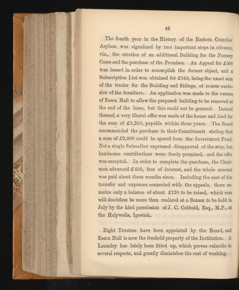 The fourth year in the History of the Eastern Counties’ Asylum was signalized by two important steps in advance, viz., the erection of an additional Building for the Nursery Cases and the purchase of the Premises. An Appeal for £500 was issued in order to accomplish the former object, and a Subscription List was obtained for £565, being the exact sum of the tender for the Building and fittings, of course exclu sive of the furniture. An application was made to the owners of Essex Hall to allow the proposed building to be removed at the end of the lease, but this could not be granted. Instead thereof, a very liberal offer was made of the house and land for the sum of £5,250, payable within three years. The Board recommended the purchase to their Constituents stating that a sum of £2,000 could be spared from the Investment Pund, Not a single Subscriber expressed disapproval of the step, but handsome contributions were freely promised, and the offer was accepted. In order to complete the purchase, the Chair man advanced £ 450, free of interest, and the whole amount was paid about three months since. Including the cost of the transfer and expenses connected with the appeals, there re mains only a balance of about £120 to be raised, which sum will doubtless be more than realized at a Bazaar to be held in July by the kind permission of J. C. Cobbold, Esq., M.P., at the Holywells, Ipswich. Eight Trustees have been appointed by the Board, and Essex Hall is now the freehold property of the Institution. A Laundry has lately been fitted up, which proves valuable in several respects, and greatly diminishes the cost of washing.