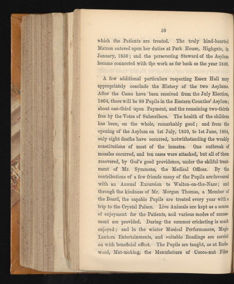 which the Patients are treated. The truly kind-hearted Matron entered upon her duties at Park House, Highgate, in January, 1850; and the persevering Steward of the Asylum became connected with the work as far back as the year 1849, A few additional particulars respecting Essex Hall may appropriately conclude the History of the two Asylums. After the Cases have been received from the July Election, 1864, there will be 99 Pupils in the Eastern Counties’ Asylum; about one-third upon Payment, and the remaining two-thirds free by the Yotes of Subscribers. The health of the children has been, on the whole, remarkably good; and from the opening of the Asylum on 1st July, 1859, to 1st June, 1864, only eight deaths have occurred, notwithstanding the weakly constitutions of most of the inmates. One outbreak of measles occurred, and ten cases were attacked, but all of them recovered, by God’s good providence, under the skilful treat ment of Mr. Symmons, the Medical Officer. By the contributions of a few friends many of the Pupils are favoured with an Annual Excursion to Walton-on-the-iJaze; and through the kindness of Mr. Morgan Thomas, a Member of the Board, the capable Pupils are treated every year with a trip to the Crystal Palace. Live Animals are kept as a source of enjoyment for the Patients, and various modes of amuse* ment are provided. During the summer cricketing is much enjoyed; and in the winter Musical Performances, Magic Lantern Entertainments, and suitable Readings are carried on with beneficial effect. The Pupils are taught, as at Earls- wood, Mat-making, the Manufacture of Cocoa-nut Fibre