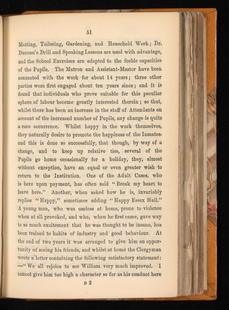 Matting, Tailoring, Gardening, and Household Work; Dr. Duncan’s Drill and Speaking Lessons are used with advantage, and the School Exercises are adapted to the feeble capacities of the Pupils. The Matron and Assistant-Master have been connected with the work for about 14 years; three other parties were first engaged about ten years since; and it is found that individuals who prove suitable for this peculiar sphere of labour become greatly interested therein ; so that, whilst there has been an increase in the staff of Attendants on account of the increased number of Pupils, any change is quite a rare occurrence. Whilst happy in the work themselves, they naturally desire to promote the happiness of the Inmates? and this is done so successfully, that though, by way of a change, and to keep up relative ties, several of the Pupils go home occasionally for a holiday, they, almost without exception, have an equal or even greater wish to return to the Institution. One of the Adult Cases, who is here upon payment, has often said “ Break my heart to leave here.” Another, when asked how he is, invariably replies “ Happy,” sometimes adding “ Happy Essex Hall.” A young man, who was useless at home, prone to violence when at all provoked, and who, when he first came, gave way to so much excitement that he was thought to be insane, has been trained to habits of industry and good behaviour. At the end of two years it was arranged to give him an oppor tunity of seeing his friends, and whilst at home the Clergyman wrote a letter containing the following satisfactory statement: —“ We all rejoice to see William very much improved. I cannot give him too high a character so far as his conduct here D 2