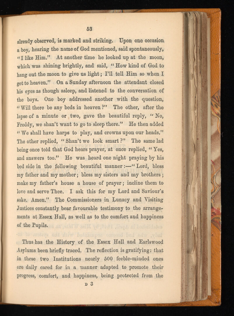 already observed, is marked and striking. Upon one occasion a boy, hearing the name of God mentioned, said spontaneously, “I like Him.” At another time he looked up at the moon, which was shining brightly, and said, “ How kind of God to hang out the moon to give us light; I’ll tell Him so when I get to heaven.” On a Sunday afternoon the attendant closed his eyes as though asleep, and listened to the conversation of the boys. One boy addressed another with the question, Will there be any beds in heaven ?” The other, after the lapse of a minute or two, gave the beautiful reply, “ Ho, Freddy, we shan’t want to go to sleep there.” He then added (i We shall have harps to play, and crowns upon our heads.” The other replied, “ Shan’t we look smart?” The same lad being once told that God hears prayer, at once replied, “ Yes, and answers too.” He was heard one night praying by his bed side in the following beautiful manner:—“Lord, bless my father and my mother; bless my sisters and my brothers ; make my father’s house a house of prayer; incline them to love and serve Thee. I ask this for my Lord and Saviour’s sake. Amen.” The Commissioners in Lunacy and Visiting Justices constantly bear favourable testimony to the arrange ments at Essex Hall, as well as to the comfort and happiness of the Pupils. Thus has the History of the Essex Hall and Earlswood Asylums been briefly traced. The reflection is gratifying: that in these two Institutions nearly 500 feeble-minded ones are daily cared for in a manner adapted to promote their progress, comfort, and happiness, being protected from the d 3